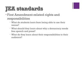 JEA standardsJEA standards
• First Amendment-related rights and
responsibilities
• What do students learn from being able to use their
voices?
• What should they learn about why a democracy needs
free speech and press?
• What do they learn about their responsibilities to their
audience?
 