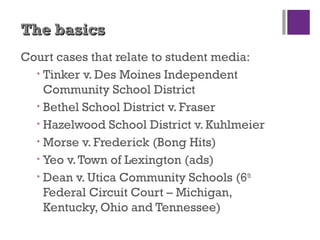 The basicsThe basics
Court cases that relate to student media:
• Tinker v. Des Moines Independent
Community School District
• Bethel School District v. Fraser
• Hazelwood School District v. Kuhlmeier
• Morse v. Frederick (Bong Hits)
• Yeo v.Town of Lexington (ads)
• Dean v. Utica Community Schools (6th
Federal Circuit Court – Michigan,
Kentucky, Ohio and Tennessee)
 