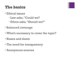 The basicsThe basics
• Ethical issues
• Law asks,“Could we?
• Ethics asks,“Should we?”
• Balanced coverage
• What’s necessary to cover the topic?
• Biases and slants
• The need for transparency
• Anonymous sources
 