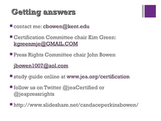 Getting answersGetting answers
 contact me: cbowen@kent.edu
 Certification Committee chair Kim Green:
kgreenmje@GMAIL.COM
 Press Rights Committee chair John Bowen
jbowen1007@aol.com
 study guide online at www.jea.org/certification
 follow us on Twitter @jeaCertified or
@jeapressrights
 http://www.slideshare.net/candaceperkinsbowen/
 