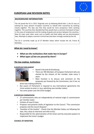 EUROPEAN LAW REVISION NOTES

BACKGROUND INFORMATION
The UK joined the EU in 1973. Originally sent up following World War 2, the EU was an
attempt by many western European countries to rebuild their economies by working
closely together. The idea was that they would be more prosperous when working
together. The countries then decided that they would share a common framework of laws
in the areas of employment and the trading of goods and services between the countries.
Now EU Laws cover other areas such as health and food safety and sex discrimination
laws. Attempts to adopt a common criminal law have been strongly resisted by the UK.

The EU is currently made up of 27 Member States which include the UK, France &
Germany.


What do I need to know?

   • What are the institutions that make law in Europe?
   • What types of law are passed by them?

The law making Institutions

EUROPEAN PARLIAMENT
                     • Based in Brussels & Strasbourg.
                     • There are 785 Members of European Parliament who are
                         elected by the citizens of the member state every 5
                         years.
                     • Main function is to discuss and comment on the
                         proposals put forward by the Commission, but it has no
     direct law-making authority.
   • But assent of Parliament is required to any international agreements the
     Union wishes to enter in. (e.g. admitting new member states)
   • Has some power over the Union budget.

EUROPEAN COMMISSION
   • 27 commissioners who act independently of national origin (1 commissioner
     per member state)
   • Initiates all new EU laws.
   • Proposes and presents drafts of legislation to the Council. “The commission
     proposes and the council disposes”.
   • ‘Guardian of the treaties’ - Checks that the Member States are following the
     laws. Has a duty to intervene and refer to ECJ.
   • Responsible for the administration of the Union and has executive powers to
     implement the Union’s budget.

COUNCIL OF MINISTERS
 