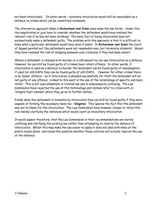 not been intoxicated. In other words – voluntary intoxication would still be unavailable as a
defence to crimes which can be committed recklessly

The alternative approach taken in Richardson and Irwin does make the law fairer. Under this
the magistrates or jury have to consider whether the defendant would have realised the
relevant risk if he has not been drinking/ The mere fact of being intoxicated does not
automatically make a defendant guilty. The problem with this approach is that it is difficult to
know what a particular defendant would have done if sober. In Richardson and Irwin the Court
of Appeal pointed out ‘the defendants were not reasonable men, but University students’. Would
they have realised the risk of dropping someone over a balcony if they had been sober?

Where a defendant is charged with murder or a s18 assault he can use intoxication as a defence.
However, he can still be found guilty of a linked basic intent offence. In other words, if
intoxication is used as a defence to murder the defendant can be found guilty of manslaughter,
if used for s18 OAPA they can be found guilty of s20 OAPA. However for other crimes there
is no ‘lesser’ offence – so if intoxication is pleaded successfully for theft the defendant will be
not guilty of any offence. Linked to this point is the use of the terminology of specific and basic
intent. This is not used elsewhere in criminal law and is unnecessarily confusing. The Law
Commission have rejected the use of this terminology and instead refer to crimes with an
‘integral fault element’ which they go on to further define.

Finally when the defendant is involuntarily intoxicated they can still be found guilty if they were
capable of forming the necessary mens rea – Kingston. This ignores the fact that the defendant
was not to blame for the intoxication. The Law Commission have however chosen to retain this
rule merely clarifying the instances which would count as involuntary intoxication.

It would appear therefore, that the Law Commission in their recommendations are merely
codifying and clarifying the existing law rather than attempting to rewrite the defence of
intoxication. Whilst this may make the law easier to apply it does not deal with many of the
points raised above, and raises the question whether these reforms will actually improve the use
of the defence.




J.C.Rowley                                                                           3
 