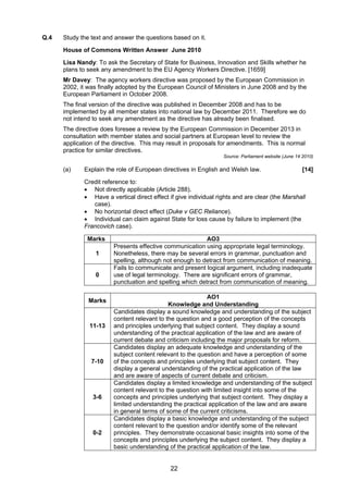 Q.4   Study the text and answer the questions based on it.

      House of Commons Written Answer June 2010

      Lisa Nandy: To ask the Secretary of State for Business, Innovation and Skills whether he
      plans to seek any amendment to the EU Agency Workers Directive. [1659]
      Mr Davey: The agency workers directive was proposed by the European Commission in
      2002, it was finally adopted by the European Council of Ministers in June 2008 and by the
      European Parliament in October 2008.
      The final version of the directive was published in December 2008 and has to be
      implemented by all member states into national law by December 2011. Therefore we do
      not intend to seek any amendment as the directive has already been finalised.
      The directive does foresee a review by the European Commission in December 2013 in
      consultation with member states and social partners at European level to review the
      application of the directive. This may result in proposals for amendments. This is normal
      practice for similar directives.
                                                                  Source: Parliament website (June 14 2010)

      (a)    Explain the role of European directives in English and Welsh law.                        [14]

             Credit reference to:
             • Not directly applicable (Article 288).
             • Have a vertical direct effect if give individual rights and are clear (the Marshall
                case).
             • No horizontal direct effect (Duke v GEC Reliance).
             • Individual can claim against State for loss cause by failure to implement (the
             Francovich case).

              Marks                                       AO3
                        Presents effective communication using appropriate legal terminology.
                 1      Nonetheless, there may be several errors in grammar, punctuation and
                        spelling, although not enough to detract from communication of meaning.
                        Fails to communicate and present logical argument, including inadequate
                 0      use of legal terminology. There are significant errors of grammar,
                        punctuation and spelling which detract from communication of meaning.

                                                           AO1
               Marks
                                             Knowledge and Understanding
                        Candidates display a sound knowledge and understanding of the subject
                        content relevant to the question and a good perception of the concepts
               11-13    and principles underlying that subject content. They display a sound
                        understanding of the practical application of the law and are aware of
                        current debate and criticism including the major proposals for reform.
                        Candidates display an adequate knowledge and understanding of the
                        subject content relevant to the question and have a perception of some
                7-10    of the concepts and principles underlying that subject content. They
                        display a general understanding of the practical application of the law
                        and are aware of aspects of current debate and criticism.
                        Candidates display a limited knowledge and understanding of the subject
                        content relevant to the question with limited insight into some of the
                3-6     concepts and principles underlying that subject content. They display a
                        limited understanding the practical application of the law and are aware
                        in general terms of some of the current criticisms.
                        Candidates display a basic knowledge and understanding of the subject
                        content relevant to the question and/or identify some of the relevant
                0-2     principles. They demonstrate occasional basic insights into some of the
                        concepts and principles underlying the subject content. They display a
                        basic understanding of the practical application of the law.


                                              22
 