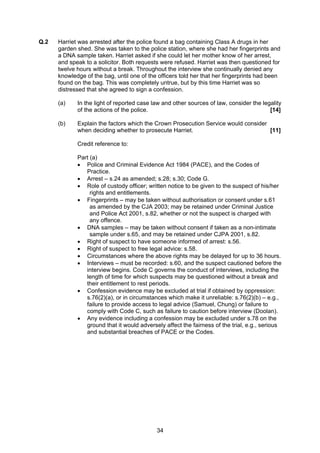  
Q.2   Harriet was arrested after the police found a bag containing Class A drugs in her
      garden shed. She was taken to the police station, where she had her fingerprints and
      a DNA sample taken. Harriet asked if she could let her mother know of her arrest,
      and speak to a solicitor. Both requests were refused. Harriet was then questioned for
      twelve hours without a break. Throughout the interview she continually denied any
      knowledge of the bag, until one of the officers told her that her fingerprints had been
      found on the bag. This was completely untrue, but by this time Harriet was so
      distressed that she agreed to sign a confession.

      (a)    In the light of reported case law and other sources of law, consider the legality
             of the actions of the police.                                               [14]

      (b)    Explain the factors which the Crown Prosecution Service would consider
             when deciding whether to prosecute Harriet.                            [11]

             Credit reference to:

             Part (a)
             • Police and Criminal Evidence Act 1984 (PACE), and the Codes of
                Practice.
             • Arrest – s.24 as amended; s.28; s.30; Code G.
             • Role of custody officer; written notice to be given to the suspect of his/her
                  rights and entitlements.
             • Fingerprints – may be taken without authorisation or consent under s.61
                  as amended by the CJA 2003; may be retained under Criminal Justice
                  and Police Act 2001, s.82, whether or not the suspect is charged with
                  any offence.
             • DNA samples – may be taken without consent if taken as a non-intimate
                  sample under s.65, and may be retained under CJPA 2001, s.82.
             • Right of suspect to have someone informed of arrest: s.56.
             • Right of suspect to free legal advice: s.58.
             • Circumstances where the above rights may be delayed for up to 36 hours.
             • Interviews – must be recorded: s.60, and the suspect cautioned before the
                interview begins. Code C governs the conduct of interviews, including the
                length of time for which suspects may be questioned without a break and
                their entitlement to rest periods.
             • Confession evidence may be excluded at trial if obtained by oppression:
                s.76(2)(a), or in circumstances which make it unreliable: s.76(2)(b) – e.g.,
                failure to provide access to legal advice (Samuel, Chung) or failure to
                comply with Code C, such as failure to caution before interview (Doolan).
             • Any evidence including a confession may be excluded under s.78 on the
                ground that it would adversely affect the fairness of the trial, e.g., serious
                and substantial breaches of PACE or the Codes.




                                            34
 