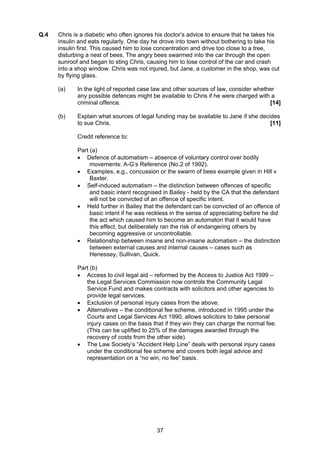 Q.4   Chris is a diabetic who often ignores his doctor’s advice to ensure that he takes his
      insulin and eats regularly. One day he drove into town without bothering to take his
      insulin first. This caused him to lose concentration and drive too close to a tree,
      disturbing a nest of bees. The angry bees swarmed into the car through the open
      sunroof and began to sting Chris, causing him to lose control of the car and crash
      into a shop window. Chris was not injured, but Jane, a customer in the shop, was cut
      by flying glass.

      (a)    In the light of reported case law and other sources of law, consider whether
             any possible defences might be available to Chris if he were charged with a
             criminal offence.                                                         [14]

      (b)    Explain what sources of legal funding may be available to Jane if she decides
             to sue Chris.                                                             [11]

             Credit reference to:

             Part (a)
             • Defence of automatism – absence of voluntary control over bodily
                  movements: A-G’s Reference (No.2 of 1992).
             • Examples, e.g., concussion or the swarm of bees example given in Hill v
                  Baxter.
             • Self-induced automatism – the distinction between offences of specific
                  and basic intent recognised in Bailey - held by the CA that the defendant
                  will not be convicted of an offence of specific intent.
             • Held further in Bailey that the defendant can be convicted of an offence of
                  basic intent if he was reckless in the sense of appreciating before he did
                  the act which caused him to become an automaton that it would have
                  this effect, but deliberately ran the risk of endangering others by
                  becoming aggressive or uncontrollable.
             • Relationship between insane and non-insane automatism – the distinction
                  between external causes and internal causes – cases such as
                  Henessey, Sullivan, Quick.

             Part (b)
             • Access to civil legal aid – reformed by the Access to Justice Act 1999 –
                the Legal Services Commission now controls the Community Legal
                Service Fund and makes contracts with solicitors and other agencies to
                provide legal services.
             • Exclusion of personal injury cases from the above.
             • Alternatives – the conditional fee scheme, introduced in 1995 under the
                Courts and Legal Services Act 1990, allows solicitors to take personal
                injury cases on the basis that if they win they can charge the normal fee.
                (This can be uplifted to 25% of the damages awarded through the
                recovery of costs from the other side).
             • The Law Society’s “Accident Help Line” deals with personal injury cases
                under the conditional fee scheme and covers both legal advice and
                representation on a “no win, no fee” basis.




                                           37
 