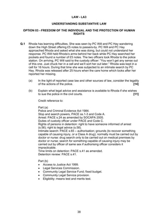LAW - LA3

                        UNDERSTANDING SUBSTANTIVE LAW

 OPTION 03 - FREEDOM OF THE INDIVIDUAL AND THE PROTECTION OF HUMAN
                                RIGHTS


Q.1   Rhoda has learning difficulties. She was seen by PC Will and PC Hay wandering
      down the High Street offering £5 notes to passers-by. PC Will and PC Hay
      approached Rhoda and asked what she was doing, but could not understand her
      response. PC Will held Rhoda’s arms behind her back while PC Hay searched her
      pockets and found a number of £5 notes. The two officers took Rhoda to the police
      station. On arriving, PC Will said to the custody officer: “You won’t get any sense out
      of this one. Just chuck her in a cell and we’ll sort her out later.” Rhoda was kept in a
      cell for 16 hours. During that time she was subjected to an intimate search by PC
      Hay. Rhoda was released after 25 hours when the care home which looks after her
      reported her missing.

      (a)    In the light of reported case law and other sources of law, consider the legality
             of the actions of the police.                                               [14]

      (b)    Explain what legal advice and assistance is available to Rhoda if she wishes
             to sue the police in the civil courts.                                    [11]

             Credit reference to:

             Part (a)
             Police and Criminal Evidence Act 1984.
             Stop and search powers, PACE ss.1-3 and Code A.
             Arrest: PACE s.24 as amended by SOCAPA 2005.
             Duties of custody officer under PACE and Code C.
             Rights of persons in detention: right to have someone informed of arrest
             (s.56); right to legal advice (s.58).
             Intimate search: PACE s.65 – authorisation; grounds (to recover something
             capable of causing injury, or a Class A drug); normally must be carried out by
             doctor or nurse: drug search only to be carried out on medical premises by
             doctor or nurse; search for something capable of causing injury may be
             carried out by officer of same sex if authorising officer considers it
             impracticable.
             Time limits on detention: PACE s.41 as amended.
             Detention review: PACE s.41.

             Part (b)
             • Access to Justice Act 1999.
             • Legal Services Commission.
             • Community Legal Service Fund; fixed budget.
             • Community Legal Service provision.
             • Eligibility: means test and merits test.




                                             38
 