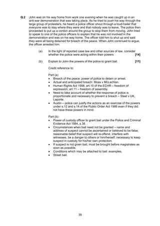 Q.2   John was on his way home from work one evening when he was caught up in an
      anti-war demonstration that was taking place. As he tried to push his way through the
      large group of protesters, he heard a police officer shout through a loud-hailer that
      everyone was to stay where they were and that nobody was to leave. The police then
      proceeded to put up a cordon around the group to stop them from moving. John tried
      to speak to one of the police officers to explain that he was not involved in the
      demonstration and was on his way home. The officer told him to shut up and said
      they were all being detained for breach of the peace. When John continued to argue,
      the officer arrested him.

             (a)    In the light of reported case law and other sources of law, consider
                    whether the police were acting within their powers                  [14]

             (b)    Explain to John the powers of the police to grant bail.            [11]

                    Credit reference to:

                    Part (a)
                    • Breach of the peace: power of police to detain or arrest.
                    • Actual and anticipated breach: Moss v McLachlan.
                    • Human Rights Act 1998, art.10 of the ECHR – freedom of
                       expression; art.11 – freedom of assembly.
                    • Need to take account of whether the response of police is
                       proportionate and necessary to prevent a breach – Steel v UK,
                       Laporte.
                    • Austin – police can justify the actions as an exercise of the powers
                       under s.12 and s.14 of the Public Order Act 1986 even if they did
                       not have these powers in mind.

                    Part (b)
                    • Power of custody officer to grant bail under the Police and Criminal
                       Evidence Act 1984, s.38.
                    • Circumstances when bail need not be granted – name and
                       address of suspect cannot be ascertained or believed to be false;
                       reasonable belief that suspect will re-offend, interfere with
                       witnesses, be a danger to others or him/herself; necessary to keep
                       suspect in custody for his/her own protection.
                    • If suspect is not given bail, must be brought before magistrates as
                       soon as possible.
                    • Conditions which may be attached to bail: examples.
                    • Street bail.




                                           39
 