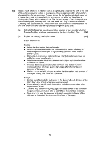 Q.3   Preston Past, a famous footballer, went to a nightclub to celebrate the birth of his first
      child and drank several bottles of champagne. He was approached by a female fan,
      who asked him for his autograph. Preston signed the fan’s autograph book, gave her
      a kiss on the cheek, and posed with his arm around her while her friend took a
      photograph of them with a mobile phone. The fan sent a copy of the photograph to a
      national newspaper, the Daily Slur. The next week the Daily Slur ran the headline:
      “Cheating Past Scores At Last”, and claimed that a drunken Past had cheated on his
      wife with a fan while she was in hospital recovering from giving birth.

      (a)    In the light of reported case law and other sources of law, consider whether
             Preston Past has any legal redress against the fan or the Daily Slur.     [14]

      (b)    Explain the role of juries in civil cases.                                    [11]

             Credit reference to:

             Part (a)
             • Action for defamation; libel and slander.
             • What constitutes defamation: the statement must have a tendency to
                lower the person in the eyes of right-thinking persons: Sim v Stretch,
                Byrne v Dean.
             • Elements of defamation: statement must refer to the claimant; must be
                published; must be defamatory.
             • Need to take whole article into account and not just a photo or headline:
                Charlesworth v NGN.
             • Possible defences: justification; fair comment on a matter of public
                interest; absolute privilege; qualified privilege; offer of amends and
                payment of damages.
             • Matters connected with bringing an action for defamation: cost; amount of
                damages; trial by jury; fast-track procedure.

             Part (b)
             • Limited use of juries to try civil cases in the Queen’s Bench Division of the
                High Court. Use of civil juries is now very unusual.
             • Cases where juries still used: defamation, malicious prosecution, false
                imprisonment, fraud.
             • Jury trial may be refused by the judge if the case is likely to be extremely
                long or complex, or involve a lot of scientific or documentary evidence.
             • Role of jury: to hear the evidence and reach a decision in favour of the
                claimant or defendant; to recommend the level of damages.




                                              40
 