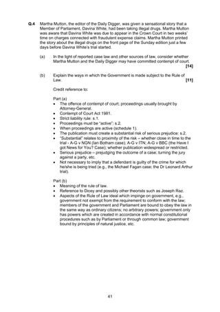 Q.4   Martha Mutton, the editor of the Daily Digger, was given a sensational story that a
      Member of Parliament, Davina White, had been taking illegal drugs. Martha Mutton
      was aware that Davina White was due to appear in the Crown Court in two weeks’
      time on charges connected with fraudulent expense claims. Martha Mutton printed
      the story about the illegal drugs on the front page of the Sunday edition just a few
      days before Davina White’s trial started.

      (a)    In the light of reported case law and other sources of law, consider whether
             Martha Mutton and the Daily Digger may have committed contempt of court.
                                                                                       [14]

      (b)    Explain the ways in which the Government is made subject to the Rule of
             Law.                                                                    [11]

             Credit reference to:

             Part (a)
             • The offence of contempt of court; proceedings usually brought by
                Attorney-General.
             • Contempt of Court Act 1981.
             • Strict liability rule: s.1.
             • Proceedings must be “active”: s.2.
             • When proceedings are active (schedule 1).
             • The publication must create a substantial risk of serious prejudice: s.2.
             • “Substantial” relates to proximity of the risk – whether close in time to the
                trial - A-G v NGN (Ian Botham case); A-G v ITN; A-G v BBC (the Have I
                got News for You? Case); whether publication widespread or restricted.
             • Serious prejudice – prejudging the outcome of a case; turning the jury
                against a party, etc.
             • Not necessary to imply that a defendant is guilty of the crime for which
                he/she is being tried (e.g., the Michael Fagan case; the Dr Leonard Arthur
                trial).

             Part (b)
             • Meaning of the rule of law.
             • Reference to Dicey and possibly other theorists such as Joseph Raz.
             • Aspects of the Rule of Law ideal which impinge on government, e.g.,
                government not exempt from the requirement to conform with the law;
                members of the government and Parliament are bound to obey the law in
                the same way as ordinary citizens; no arbitrary powers; government only
                has powers which are created in accordance with normal constitutional
                procedures such as by Parliament or through common law; government
                bound by principles of natural justice, etc.




                                            41
 