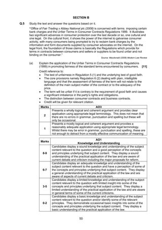 SECTION B
Q.5   Study the text and answer the questions based on it.
      “Office of Fair Trading v Abbey National plc (2008) is concerned with terms imposing certain
      bank charges and the Unfair Terms in Consumer Contracts Regulations 1999. It illustrates
      two significant advances in consumer protection over the last decade or so, one cultural and
      one legal. On the cultural front, it shows the power of the internet to galvanise consumer
      activity, with many consumers being prompted to try to reclaim bank charges by the
      information and form documents supplied by consumer advocates on the internet. On the
      legal front, the foundation of those claims is basically the Regulations which provide for
      terms in contracts between consumers and sellers or suppliers to be found unfair and not
      binding on the consumer.”
                                                               Source: Macdonald (2008) Modern Law Review

      (a)    Explain the application of the Unfair Terms in Consumer Contracts Regulations
             (1999) in promoting fairness of the standard terms encountered by consumers.           [11]
             Credit reference to:
             • The test of unfairness in Regulation 5 (1) and the underlying test of good faith.
             • The core provisions namely Regulation 6 (2) dealing with plain, intelligible
                language and that the assessment of fairness of the term will not relate to the
                definition of the main subject matter of the contract or to the adequacy of the
                price.
             • The term will be unfair if it is contrary to the requirement of good faith and causes
                a significant imbalance in the party’s rights and obligations.
             • The distinction between consumer contracts and business contracts.
             • Credit will be given for relevant citation.
              Marks                                        AO3
                       Presents a wholly logical and coherent argument and provides clear
                       application using appropriate legal terminology. This does not mean that
                 2
                       there are no errors in grammar, punctuation and spelling but these will
                       only be occasional.
                       Presents a mostly logical and coherent argument and provides a
                       reasonably adequate application using appropriate legal terminology.
                 1
                       Whilst there may be error in grammar, punctuation and spelling, these are
                       not enough to detract from a mostly effective communication of meaning.

                                                           AO1
              Marks
                                            Knowledge and Understanding
                       Candidates display a sound knowledge and understanding of the subject
                       content relevant to the question and a good perception of the concepts
                8-9    and principles underlying that subject content. They display a sound
                       understanding of the practical application of the law and are aware of
                       current debate and criticism including the major proposals for reform.
                       Candidates display an adequate knowledge and understanding of the
                       subject content relevant to the question and have a perception of some of
                6-7    the concepts and principles underlying that subject content. They display
                       a general understanding of the practical application of the law and are
                       aware of aspects of current debate and criticism.
                       Candidates display a limited knowledge and understanding of the subject
                       content relevant to the question with limited insight into some of the
                3-5    concepts and principles underlying that subject content. They display a
                       limited understanding of the practical application of the law and are aware
                       in general terms of some of the current criticisms.
                       Candidates display a basic knowledge and understanding of the subject
                       content relevant to the question and/or identify some of the relevant
                0-2    principles. They demonstrate occasional basic insights into some of the
                       concepts and principles underlying the subject content. They display a
                       basic understanding of the practical application of the law.


                                             50
 