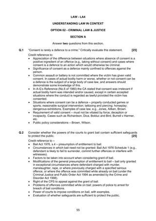 LAW - LA4

                         UNDERSTANDING LAW IN CONTEXT

                        OPTION 02 - CRIMINAL LAW & JUSTICE

                                        SECTION A

                         Answer two questions from this section.

Q.1   “Consent is rarely a defence to a crime.” Critically evaluate this statement.     [25]
      Credit reference to:
      • Appreciation of the difference between situations where absence of consent is a
         positive ingredient of an offence (e.g., taking without consent) and cases where
         consent is a defence to an action which would otherwise be criminal.
      • Significance of consent as a defence mainly confined to offences against the
         person.
      • Common assault or battery is not committed where the victim has given valid
         consent. In cases of actual bodily harm or worse, whether or not consent can be
         a defence is the subject of a large body of case law, and answers should
         demonstrate some knowledge of this.
      • In A-G’s Reference (No.6 of 1980) the CA stated that consent was irrelevant if
         actual bodily harm was intended and/or caused, except in certain accepted
         situations where the conduct is regarded as lawful provided the victim has
         consented.
      • Situations where consent can be a defence – properly conducted games or
         sports; reasonable surgical intervention; tattooing and piercing; horseplay;
         dangerous exhibitions. Examples of case law, e.g., Jones, Aitken, Brown.
      • Requirement of valid consent – must not be vitiated by force, deception or
         incapacity. Cases such as Richardson, Dica, Bolduc and Bird, Burrell v Harmer,
         etc.
      • Public policy considerations – Brown, Wilson.


Q.2   Consider whether the powers of the courts to grant bail contain sufficient safeguards
      to protect the public.                                                           [25]
      Credit reference to –
      • Bail Act 1976, s.4 – presumption of entitlement to bail.
      • Circumstances in which bail need not be granted: Bail Act 1976 Schedule 1 (e.g.,
         defendant is likely to fail to surrender, commit further offences or interfere with
         witnesses).
      • Factors to be taken into account when considering grant of bail.
      • Modifications of the general presumption of entitlement to bail – bail only granted
         in exceptional circumstances where defendant charged with murder,
         manslaughter, rape, or where previously charged with a specified serious
         offence, or where the offence was committed while already on bail (under the
         Criminal Justice and Public Order Act 1994 as amended by the Crime and
         Disorder Act 1998).
      • Right of the CPS to appeal against the grant of bail.
      • Problems of offences committed while on bail; powers of police to arrest for
         breach of bail conditions.
      • Power of courts to impose conditions on bail, with examples.
      • Evaluation of whether safeguards are sufficient to protect the public.




                                             55
 