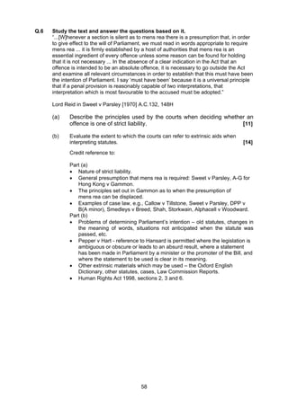 Q.6    Study the text and answer the questions based on it.
       “...[W]henever a section is silent as to mens rea there is a presumption that, in order
       to give effect to the will of Parliament, we must read in words appropriate to require
       mens rea ... it is firmly established by a host of authorities that mens rea is an
       essential ingredient of every offence unless some reason can be found for holding
       that it is not necessary ... In the absence of a clear indication in the Act that an
       offence is intended to be an absolute offence, it is necessary to go outside the Act
       and examine all relevant circumstances in order to establish that this must have been
       the intention of Parliament. I say ‘must have been’ because it is a universal principle
       that if a penal provision is reasonably capable of two interpretations, that
       interpretation which is most favourable to the accused must be adopted.”

       Lord Reid in Sweet v Parsley [1970] A.C.132, 148H

       (a)    Describe the principles used by the courts when deciding whether an
              offence is one of strict liability.                            [11]

       (b)    Evaluate the extent to which the courts can refer to extrinsic aids when
              interpreting statutes.                                                     [14]
              Credit reference to:

              Part (a)
              • Nature of strict liability.
              • General presumption that mens rea is required: Sweet v Parsley, A-G for
                 Hong Kong v Gammon.
              • The principles set out in Gammon as to when the presumption of
                 mens rea can be displaced.
              • Examples of case law, e.g., Callow v Tillstone, Sweet v Parsley, DPP v
                 B(A minor), Smedleys v Breed, Shah, Storkwain, Alphacell v Woodward.
              Part (b)
              • Problems of determining Parliament’s intention – old statutes, changes in
                 the meaning of words, situations not anticipated when the statute was
                 passed, etc.
              • Pepper v Hart - reference to Hansard is permitted where the legislation is
                 ambiguous or obscure or leads to an absurd result, where a statement
                 has been made in Parliament by a minister or the promoter of the Bill, and
                 where the statement to be used is clear in its meaning.
              • Other extrinsic materials which may be used – the Oxford English
                 Dictionary, other statutes, cases, Law Commission Reports.
              • Human Rights Act 1998, sections 2, 3 and 6.




                                             58
 