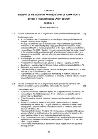 LAW - LA4

      FREEDOM OF THE INDIVIDUAL AND PROTECTION OF HUMAN RIGHTS

                   OPTION -3 - UNDERSTANDING LAW IN CONTEXT

                                         SECTION A

                                    Answer two questions


Q.1   To what extent does the law of England and Wales protect different religions?          [25]
      Credit reference to:
      • Art.9 of the European Convention on Human Rights – the right to freedom of
         thought, conscience and religion.
      • Art.9(2) - qualifies the right to manifest one’s religion or beliefs by permitting
         restrictions in the interests of public safety, prevention of disorder or crime,
         protection of health or morals, or protection of the rights and freedoms of others.
      • Human Rights Act 1998 – Section 13 requires a court to have “particular regard”
         to the importance of the right under Art.9 where the court’s determination of a
         question under the HRA 1998 may affect the exercise of this right by a religious
         organisation.
      • Human Rights Act 1998 - Section 14 prohibits discrimination in the exercise of
         Convention rights on grounds of religion.
      • Protection from discrimination on grounds of religion – Equality Act 2010.
      • Blasphemy – abolished by the Criminal Justice and Immigration Act 2008, s.79.
      • Religiously aggravated offences.
      • Offences relating to religious hatred - Racial and Religious Hatred Act 2006 adds
         Part IIIA to the Public Order Act 1986.
      • Public Order Act 1986, s.29J provides that nothing in Part IIIA prohibits or
         restricts discussion, criticism, expressions of antipathy or dislike, ridicule, insult or
         abuse of particular religions.


Q.2   To what extent does the law of England and Wales provide the individual with
      effective protection against unjustifiable intrusion by the media?                     [25]
      Credit reference to:
      • European Convention on Human Rights, Art.8: Right to Private and Family Life.
      • Human Rights Act 1998 incorporates Art.8 – otherwise, no specific right to
         privacy: Kaye v Robertson.
      • Protection against physical intrusion: trespass, private nuisance (Bernstein v
         Skyviews).
      • Breach of confidence: impact of HRA 1998; use of injunction to prevent
         disclosure by the media, e.g., Douglas v Hello! Ltd; Venables v News Group
         Newspapers; Campbell v Mirror Group Newspapers; X v O’Brian (Mary Bell
         case); A v B and C, etc.
      • Potential conflict between Art.8 and Art.10; importance of freedom of the press;
         question of whether publication is in the public interest; whether people in the
         public eye are entitled to less protection than private persons.
      • Press Complaints Council and Code of Practice – standards of voluntary self-
         regulation can be relevant to whether newspaper can rely on s.12 of the HRA
         1998: Douglas v Hello!.
      • Proposals for reform; failure to implement Calcutt Report; left to the courts to
         develop remedy.


                                              59
 