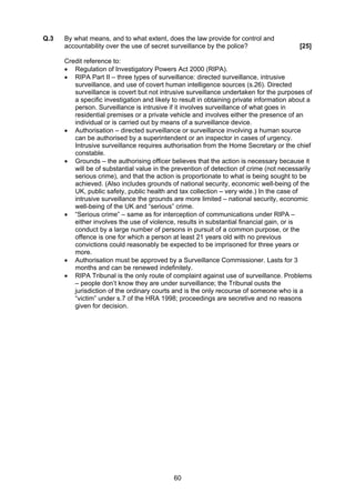 Q.3   By what means, and to what extent, does the law provide for control and
      accountability over the use of secret surveillance by the police?                   [25]

      Credit reference to:
      • Regulation of Investigatory Powers Act 2000 (RIPA).
      • RIPA Part II – three types of surveillance: directed surveillance, intrusive
         surveillance, and use of covert human intelligence sources (s.26). Directed
         surveillance is covert but not intrusive surveillance undertaken for the purposes of
         a specific investigation and likely to result in obtaining private information about a
         person. Surveillance is intrusive if it involves surveillance of what goes in
         residential premises or a private vehicle and involves either the presence of an
         individual or is carried out by means of a surveillance device.
      • Authorisation – directed surveillance or surveillance involving a human source
         can be authorised by a superintendent or an inspector in cases of urgency.
         Intrusive surveillance requires authorisation from the Home Secretary or the chief
         constable.
      • Grounds – the authorising officer believes that the action is necessary because it
         will be of substantial value in the prevention of detection of crime (not necessarily
         serious crime), and that the action is proportionate to what is being sought to be
         achieved. (Also includes grounds of national security, economic well-being of the
         UK, public safety, public health and tax collection – very wide.) In the case of
         intrusive surveillance the grounds are more limited – national security, economic
         well-being of the UK and “serious” crime.
      • “Serious crime” – same as for interception of communications under RIPA –
         either involves the use of violence, results in substantial financial gain, or is
         conduct by a large number of persons in pursuit of a common purpose, or the
         offence is one for which a person at least 21 years old with no previous
         convictions could reasonably be expected to be imprisoned for three years or
         more.
      • Authorisation must be approved by a Surveillance Commissioner. Lasts for 3
         months and can be renewed indefinitely.
      • RIPA Tribunal is the only route of complaint against use of surveillance. Problems
         – people don’t know they are under surveillance; the Tribunal ousts the
         jurisdiction of the ordinary courts and is the only recourse of someone who is a
         “victim” under s.7 of the HRA 1998; proceedings are secretive and no reasons
         given for decision.




                                             60
 