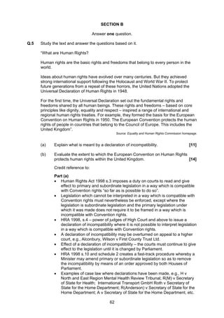 SECTION B

                                    Answer one question.

Q.5   Study the text and answer the questions based on it.

      “What are Human Rights?

      Human rights are the basic rights and freedoms that belong to every person in the
      world.

      Ideas about human rights have evolved over many centuries. But they achieved
      strong international support following the Holocaust and World War II. To protect
      future generations from a repeat of these horrors, the United Nations adopted the
      Universal Declaration of Human Rights in 1948.

      For the first time, the Universal Declaration set out the fundamental rights and
      freedoms shared by all human beings. These rights and freedoms – based on core
      principles like dignity, equality and respect – inspired a range of international and
      regional human rights treaties. For example, they formed the basis for the European
      Convention on Human Rights in 1950. The European Convention protects the human
      rights of people in countries that belong to the Council of Europe. This includes the
      United Kingdom”.
                                                  Source: Equality and Human Rights Commission homepage.


      (a)    Explain what is meant by a declaration of incompatibility.                           [11]

      (b)    Evaluate the extent to which the European Convention on Human Rights
             protects human rights within the United Kingdom.                     [14]

             Credit reference to:
             Part (a)
             • Human Rights Act 1998 s.3 imposes a duty on courts to read and give
                effect to primary and subordinate legislation in a way which is compatible
                with Convention rights “so far as is possible to do so”.
             • Legislation which cannot be interpreted in a way which is compatible with
                Convention rights must nevertheless be enforced, except where the
                legislation is subordinate legislation and the primary legislation under
                which it was made does not require it to be framed in a way which is
                incompatible with Convention rights.
             • HRA 1998, s.4 – power of judges of High Court and above to issue a
                declaration of incompatibility where it is not possible to interpret legislation
                in a way which is compatible with Convention rights.
             • A declaration of incompatibility may be overturned on appeal to a higher
                court, e.g., Alconbury, Wilson v First County Trust Ltd.
             • Effect of a declaration of incompatibility – the courts must continue to give
                effect to the legislation until it is changed by Parliament.
             • HRA 1998 s.10 and schedule 2 creates a fast-track procedure whereby a
                Minister may amend primary or subordinate legislation so as to remove
                the incompatibility by means of an order approved by both Houses of
                Parliament.
             • Examples of case law where declarations have been made, e.g., H v
                North and East Region Mental Health Review Tribunal; R(M) v Secretary
                of State for Health; International Transport GmbH Roth v Secretary of
                State for the Home Department; R(Anderson) v Secretary of State for the
                Home Department; A v Secretary of State for the Home Department, etc.

                                             62
 