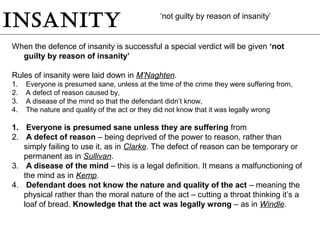 insanity
When the defence of insanity is successful a special verdict will be given ‘not
guilty by reason of insanity’
Rules of insanity were laid down in M’Naghten.
1. Everyone is presumed sane, unless at the time of the crime they were suffering from,
2. A defect of reason caused by,
3. A disease of the mind so that the defendant didn’t know,
4. The nature and quality of the act or they did not know that it was legally wrong
1. Everyone is presumed sane unless they are suffering from
2. A defect of reason – being deprived of the power to reason, rather than
simply failing to use it, as in Clarke. The defect of reason can be temporary or
permanent as in Sullivan.
3. A disease of the mind – this is a legal definition. It means a malfunctioning of
the mind as in Kemp.
4. Defendant does not know the nature and quality of the act – meaning the
physical rather than the moral nature of the act – cutting a throat thinking it’s a
loaf of bread. Knowledge that the act was legally wrong – as in Windle.
‘not guilty by reason of insanity’
 