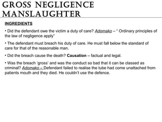 GRoSS NEGLiGENCE
MANSLAUGHTER
INGREDIENTS
• Did the defendant owe the victim a duty of care? Adomako – “ Ordinary principles of
the law of negligence apply”
• The defendant must breach his duty of care. He must fall below the standard of
care for that of the reasonable man.
• Did the breach cause the death? Causation – factual and legal.
• Was the breach ‘gross’ and was the conduct so bad that it can be classed as
criminal? Adomako – Defendant failed to realise the tube had come unattached from
patients mouth and they died. He couldn’t use the defence.
 