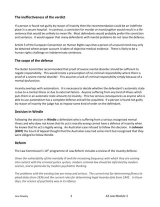 The ineffectiveness of the verdict

If a person is found not guilty by reason of insanity then the recommendation could be an indefinite
place in a secure hospital. In contrast, a conviction for murder or manslaughter would result in a life
sentence that would be unlikely to mean life. Most defendants would probably prefer the conviction
and sentence. It would appear that many defendants with mental problems do not raise the defence.

Article 5 of the European Convention on Human Rights says that a person of unsound mind may only
be detained where proper account is taken of objective medical evidence. There is likely to be a
human rights challenge on indeterminate sentences.

The scope of the defence

The Butler Committee recommended that proof of severe mental disorder should be sufficient to
negate responsibility. This would create a presumption of no criminal responsibility where there is
proof of a severe mental disorder. This assumes a lack of criminal responsibility simply because of a
mental dysfunction.

Insanity overlaps with automatism. It is necessary to decide whether the defendant’s automatic state
is due to a mental illness or due to external factors. Anyone suffering from any kind of illness which
puts them in an automatic state amounts to insanity. This has serious consequences as anyone who is
able to use automatism has a complete defence and will be acquitted. If a person is found not guilty
by reason of insanity the judge has to impose some kind of order on the defendant.

Decision in Windle

Following the decision in Windle a defendant who is suffering from a serious recognised mental
illness and who does not know that his act is morally wrong cannot have a defence of insanity when
he knows that his act is legally wrong. An Australian case refused to follow this decision. In Johnson
(2007) the Court of Appeal thought that the Australian case had some merit but recognised that they
were obliged to follow Windle.

Reform

The Law Commission’s 10th programme of Law Reform includes a review of the insanity defence.

Given the vulnerability of the mentally ill and the increasing frequency with which they are coming
into contact with the criminal justice system, modern criminal law should be informed by modern
science, and in particular by modern psychiatric thinking.

The problems with the existing law are many and serious. The current test for determining fitness to
plead dates from 1836 and the current rules for determining legal insanity date from 1842. In those
days, the science of psychiatry was in its infancy.



Jane Rowley                                 2                           A2 Law Module 3
 