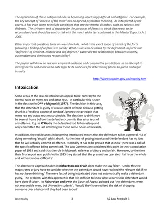 The application of these antiquated rules is becoming increasingly difficult and artificial. For example,
the key concept of "disease of the mind" has no agreed psychiatric meaning. As interpreted by the
courts, it has even come to include conditions that are not mental disorders, such as epilepsy and
diabetes. The stringent test of capacity for the purposes of fitness to plead also needs to be
reconsidered and should be contrasted with the much wider test contained in the Mental Capacity Act
2005.

Other important questions to be answered include: what is the exact scope of a trial of the facts
following a finding of unfitness to plead? What issues can be raised by the defendant, in particular
"defences" of accident, mistake and self-defence? What are the relationships between insanity,
automatism and diminished responsibility?

The project will draw on relevant empirical evidence and comparative jurisdictions in an attempt to
identify better and more up to date legal tests and rules for determining fitness to plead and legal
insanity

                                                              http://www.lawcom.gov.uk/insanity.htm

Intoxication
Some areas of the law on intoxication appear to be contrary to the
normal rules on mens rea and actus reus. In particular this is seen
in the decision in DPP v Majewski (1977). The decision in this case,
that the defendant is guilty of a basic intent offence because getting
drunk is a ‘reckless course of conduct’, ignores the principle that
mens rea and actus reus must coincide. The decision to drink may
be several hours before the defendant commits the actus reus of
any offence. E.g. in O’Grady the defendant had fallen asleep and
only committed the act of hitting his friend some hours afterwards.

In addition, the recklessness in becoming intoxicated means that the defendant takes a general risk of
doing something ‘stupid’ whilst drunk. At the time of getting intoxicated the defendant has no idea
that he will actually commit an offence. Normally it has to be proved that D knew there was a risk of
the specific offence being committed. The Law Commission considered this point in their consultation
paper of 1993 and said that the rule in Majewski rule was arbitrary and unfair. However, by the time
their final report was published in 1995 they stated that the present law operated ‘fairly on the whole
and without undue difficulty’.

The alternative approach taken in Richardson and Irwin does make the law fairer. Under this the
magistrates or jury have to consider whether the defendant would have realised the relevant risk if he
has not been drinking/ The mere fact of being intoxicated does not automatically make a defendant
guilty. The problem with this approach is that it is difficult to know what a particular defendant would
have done if sober. In Richardson and Irwin the Court of Appeal pointed out ‘the defendants were
not reasonable men, but University students’. Would they have realised the risk of dropping
someone over a balcony if they had been sober?

Jane Rowley                                  3                           A2 Law Module 3
 