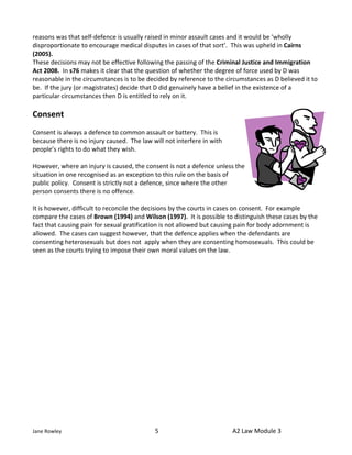 reasons was that self-defence is usually raised in minor assault cases and it would be ‘wholly
disproportionate to encourage medical disputes in cases of that sort’. This was upheld in Cairns
(2005).
These decisions may not be effective following the passing of the Criminal Justice and Immigration
Act 2008. In s76 makes it clear that the question of whether the degree of force used by D was
reasonable in the circumstances is to be decided by reference to the circumstances as D believed it to
be. If the jury (or magistrates) decide that D did genuinely have a belief in the existence of a
particular circumstances then D is entitled to rely on it.

Consent
Consent is always a defence to common assault or battery. This is
because there is no injury caused. The law will not interfere in with
people’s rights to do what they wish.

However, where an injury is caused, the consent is not a defence unless the
situation in one recognised as an exception to this rule on the basis of
public policy. Consent is strictly not a defence, since where the other
person consents there is no offence.

It is however, difficult to reconcile the decisions by the courts in cases on consent. For example
compare the cases of Brown (1994) and Wilson (1997). It is possible to distinguish these cases by the
fact that causing pain for sexual gratification is not allowed but causing pain for body adornment is
allowed. The cases can suggest however, that the defence applies when the defendants are
consenting heterosexuals but does not apply when they are consenting homosexuals. This could be
seen as the courts trying to impose their own moral values on the law.




Jane Rowley                                 5                           A2 Law Module 3
 