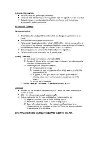 THE NEED FOR CONTROL
    Because it does not go through Parliament
    DL results from transferring law-making powers from the legislature to the executive
    Delegated powers must be subject to effective checks and controls to ensure
       accountability and prevent misuse

METHODS OF CONTROL

Parliaments Control

   •   The enabling Act sets boundaries within which the Delegated Legislation is to be
       made.
   •   The use of Affirmative/Negative resolutions
   •   Parliamentary Scrutiny Committee: set up in 2003 in HLs – looks at appropriateness
       of provisions of any bills that give delegated legislative power and reports findings to
       HLs before the committee stage. BUT HAS NO POWER TO AMEND!!
   •   They can question the Minister that first introduced the legislation.
   •   Parliament can at any time revoke the delegated power

Scrutiny Committee
             Joint Select committee on SI formed in 1973
             Reviews all SI’s and where necessary draws Parliaments attention to points
               that need further consideration.
             The main grounds for referral are that:
                    It imposes a tax or charge
                    It appears to have retrospective effect which was not provided for
                       by the enabling act
                    It appears to have gone beyond the powers given under the
                       enabling act or makes some unusual or unexpected use of the
                       powers
                    It is unclear or defective.
        IT CAN ONLY REPORT AND REFER – IT HAS NO POWER TO ALTER!

LRRA 2006
    This sets out the procedure for the making of SI’s which are aimed at removing a
       burden of an act.
    S.13 – the minister must consult various people
    Orders made under the Act must be laid before Parliament either by:
           Negative resolution (same as under enabling act SI’s)
           Affirmative resolution (same as under enablig act SI’s)
           Super-affirmative resolution – the minister must have regard to any
              representations, any resolution of either H of P and any recommendations
              of a committee of either house.

GIVES PARLIAMENT MORE CONTROL OVER DL MADE UNDER THE 2006 ACT.
 