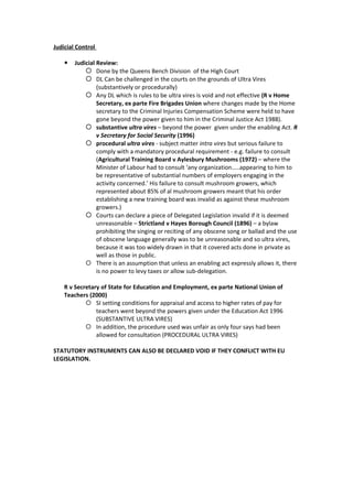 Judicial Control

       Judicial Review:
             Done by the Queens Bench Division of the High Court
             DL Can be challenged in the courts on the grounds of Ultra Vires
                 (substantively or procedurally)
             Any DL which is rules to be ultra vires is void and not effective (R v Home
                 Secretary, ex parte Fire Brigades Union where changes made by the Home
                 secretary to the Criminal Injuries Compensation Scheme were held to have
                 gone beyond the power given to him in the Criminal Justice Act 1988).
             substantive ultra vires – beyond the power given under the enabling Act. R
                 v Secretary for Social Security (1996)
             procedural ultra vires - subject matter intra vires but serious failure to
                 comply with a mandatory procedural requirement - e.g. failure to consult
                 (Agricultural Training Board v Aylesbury Mushrooms (1972) – where the
                 Minister of Labour had to consult ‘any organization…..appearing to him to
                 be representative of substantial numbers of employers engaging in the
                 activity concerned.’ His failure to consult mushroom growers, which
                 represented about 85% of al mushroom growers meant that his order
                 establishing a new training board was invalid as against these mushroom
                 growers.)
             Courts can declare a piece of Delegated Legislation invalid if it is deemed
                 unreasonable – Strictland v Hayes Borough Council (1896) – a bylaw
                 prohibiting the singing or reciting of any obscene song or ballad and the use
                 of obscene language generally was to be unreasonable and so ultra vires,
                 because it was too widely drawn in that it covered acts done in private as
                 well as those in public.
             There is an assumption that unless an enabling act expressly allows it, there
                 is no power to levy taxes or allow sub-delegation.

    R v Secretary of State for Education and Employment, ex parte National Union of
    Teachers (2000)
             SI setting conditions for appraisal and access to higher rates of pay for
                teachers went beyond the powers given under the Education Act 1996
                (SUBSTANTIVE ULTRA VIRES)
             In addition, the procedure used was unfair as only four says had been
                allowed for consultation (PROCEDURAL ULTRA VIRES)

STATUTORY INSTRUMENTS CAN ALSO BE DECLARED VOID IF THEY CONFLICT WITH EU
LEGISLATION.
 