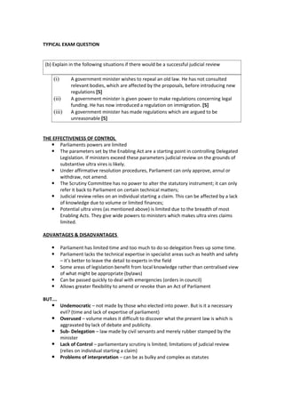 TYPICAL EXAM QUESTION


 (b) Explain in the following situations if there would be a successful judicial review

     (i)        A government minister wishes to repeal an old law. He has not consulted
                relevant bodies, which are affected by the proposals, before introducing new
                regulations [5]
     (ii)       A government minister is given power to make regulations concerning legal
                funding. He has now introduced a regulation on immigration. [5]
     (iii)      A government minister has made regulations which are argued to be
                unreasonable [5]


THE EFFECTIVENESS OF CONTROL
    Parliaments powers are limited
    The parameters set by the Enabling Act are a starting point in controlling Delegated
       Legislation. If ministers exceed these parameters judicial review on the grounds of
       substantive ultra vires is likely.
    Under affirmative resolution procedures, Parliament can only approve, annul or
       withdraw, not amend.
    The Scrutiny Committee has no power to alter the statutory instrument; it can only
       refer it back to Parliament on certain technical matters;
    Judicial review relies on an individual starting a claim. This can be affected by a lack
       of knowledge due to volume or limited finances;
    Potential ultra vires (as mentioned above) is limited due to the breadth of most
       Enabling Acts. They give wide powers to ministers which makes ultra vires claims
       limited.

ADVANTAGES & DISADVANTAGES

          Parliament has limited time and too much to do so delegation frees up some time.
          Parliament lacks the technical expertise in specialist areas such as health and safety
           – it’s better to leave the detail to experts in the field
          Some areas of legislation benefit from local knowledge rather than centralised view
           of what might be appropriate (bylaws)
          Can be passed quickly to deal with emergencies (orders in council)
          Allows greater flexibility to amend or revoke than an Act of Parliament

BUT….
     Undemocratic – not made by those who elected into power. But is it a necessary
           evil? (time and lack of expertise of parliament)
          Overused – volume makes it difficult to discover what the present law is which is
           aggravated by lack of debate and publicity.
          Sub- Delegation – law made by civil servants and merely rubber stamped by the
           minister
          Lack of Control – parliamentary scrutiny is limited; limitations of judicial review
           (relies on individual starting a claim)
          Problems of interpretation – can be as bulky and complex as statutes
 