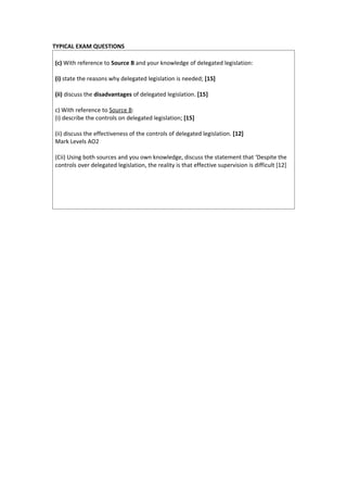 TYPICAL EXAM QUESTIONS

(c) With reference to Source B and your knowledge of delegated legislation:

(i) state the reasons why delegated legislation is needed; [15]

(ii) discuss the disadvantages of delegated legislation. [15]

c) With reference to Source B:
(i) describe the controls on delegated legislation; [15]

(ii) discuss the effectiveness of the controls of delegated legislation. [12]
Mark Levels AO2

(Cii) Using both sources and you own knowledge, discuss the statement that ‘Despite the
controls over delegated legislation, the reality is that effective supervision is difficult [12]
 