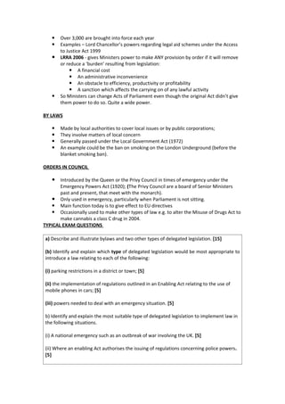    Over 3,000 are brought into force each year
      Examples – Lord Chancellor’s powers regarding legal aid schemes under the Access
       to Justice Act 1999
      LRRA 2006 - gives Ministers power to make ANY provision by order if it will remove
       or reduce a ‘burden’ resulting from legislation:
            A financial cost
            An administrative inconvenience
            An obstacle to efficiency, productivity or profitability
            A sanction which affects the carrying on of any lawful activity
      So Ministers can change Acts of Parliament even though the original Act didn’t give
       them power to do so. Quite a wide power.

BY LAWS

      Made by local authorities to cover local issues or by public corporations;
      They involve matters of local concern
      Generally passed under the Local Government Act (1972)
      An example could be the ban on smoking on the London Underground (before the
       blanket smoking ban).

ORDERS IN COUNCIL

    Introduced by the Queen or the Privy Council in times of emergency under the
       Emergency Powers Act (1920); (The Privy Council are a board of Senior Ministers
       past and present, that meet with the monarch).
    Only used in emergency, particularly when Parliament is not sitting.
    Main function today is to give effect to EU directives
    Occasionally used to make other types of law e.g. to alter the Misuse of Drugs Act to
       make cannabis a class C drug in 2004.
TYPICAL EXAM QUESTIONS

a) Describe and illustrate bylaws and two other types of delegated legislation. [15]

(b) Identify and explain which type of delegated legislation would be most appropriate to
introduce a law relating to each of the following:

(i) parking restrictions in a district or town; [5]

(ii) the implementation of regulations outlined in an Enabling Act relating to the use of
mobile phones in cars; [5]

(iii) powers needed to deal with an emergency situation. [5]

b) Identify and explain the most suitable type of delegated legislation to implement law in
the following situations.

(i) A national emergency such as an outbreak of war involving the UK. [5]

(ii) Where an enabling Act authorises the issuing of regulations concerning police powers.
[5]
 