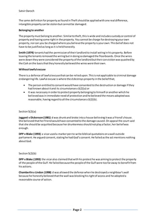 SatvirDaroch
Page 2
The same definitionforpropertyasfoundinTheftshouldbe appliedwithone real difference,
intangible propertycanbe stolenbutcannotbe damaged.
Belongingto another
The propertymustbelongtoanother.Similartotheft,thisiswide andincludescustodyorcontrol of
propertyandhavingsome rightin the property.Youcannot be charge fordestroyingyourown
property,norcan you be chargedwhere youbelievethe propertyisyourown.Thisbelief doesnot
have to be justifiedaslongasit isheldhonestly.
Smith (1974) tenantshadthe permissionof theirlandlordtoinstall wiringinhisproperty.Before
leavingthe tenantsremovedthe wiringbutindoingsodamagedthe floorboards.Once the wires
were downtheywere consideredthe propertyof the landlordbuttheirconvictionwasquashedby
the CoA onthe basisthattheyhonestlybelievedthe wireswere theirown.
Withoutlawful excuse
There isa defence of lawfulexcusethatcanbe reliedupon.Thisisnotapplicable tocriminal damage
endangeringlife.Lawful excuse iswhere the ddestroyspropertyinthe beliefthat;
 The personentitledtoconsentwouldhave consented tothe destructionordamage if they
had knownaboutitand its circumstancess5(2)(a) or
 It was necessaryinordertoprotectpropertybelongingto himself oranotherwhichhe
believedwasinimmediate needof protectionandhe believedthe meansadoptedwas
reasonable,havingregardtoall the circumstancess5(2)(b).
Section5(2)(a)
Jaggard v Dickenson(1981) d was drunkand broke intoa house believingitwasa friend’shouse.
She believedthatherfriendwouldhave consentedtothe damage caused.Onappeal the court said
that she shouldbe acquitted because herdrunkennessshouldnotplayafactor,her beliefwas
enough.
DPP v Blake (1993) a vicaruseda markerpento write biblical quotationsonawall outside
parliament.He arguedconsent,statinghe hadGod’sconsent.He failedasthe act mentionsnothing
aboutGod.
Section5(2)(b)
DPP v Blake (1993) the vicaralso claimedthatwithhisprotest he wasaimingtoprotect the property
of the people of the Gulf.He failedbecausethe peopleof the Gulf were toofaraway to benefitfrom
hisactions.
Chamberlinv Lindon (1998) d wasallowedthe defence whenhe destroyeda neighbour’s wall
because he honestlybelievedthatthe wall wasblockinghisrightof accessand he adopteda
reasonable course of action.
 