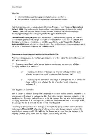 SatvirDaroch
Page 3
MensRea
 Intentiontodestroyordamage propertybelongingtoanother;or
 Recklessnessastowhethersuchpropertyisdestroyedordamaged.
Note that recklessnessisnowsubjectiverecklessness.Thiscomesfromthe case of Gemmell and
Richards (2003). The Lords,nowthe Supreme Courtoverruledtheirowndecisioninthe case of
Caldwell (1982). The questionthe courtsask isdid the d’recognise the riskof damagingor
destroyingproperty(andof endangeringlife forthe aggravatedoffence?
Gemmell andRichards (2003) two boys,aged11 and 13 setfire to some papersat the back of a
shopand damagedseveral buildings. Theywere convictedof arsononthe basisof Caldwell (the
damage was obvioustoa reasonable person.) Onappeal tothe Lords,theyusedthe Practice
Statement1966 to overrule theirpreviousdecision.Theysaidthatthe previouslaw waswrongand
the d’ had to understandthat there wassome sortof risk.
Destroyingor damaging property withintent to endangerlife.
Alsoknownbyaggravatedcriminal damage,iscoveredbySection1(2) of the Criminal Damage Act
1971 whichprovides;
(2) A person who without lawful excuse destroys or damages any property, whether
belonging to himself or another—
(a) intending to destroy or damage any property or being reckless as to
whether any property would be destroyed or damaged; and
(b) intending by the destruction or damage to endanger the life of another or
being reckless as to whether the life of another would be thereby
endangered;
shall be guilty of an offence.
This is similar to criminal damage but is regarded much more serious as the d’ intended to or
was reckless with regard to endangering life. This crime carries a maximum sentence of life
imprisonment. The other main difference is that the damage does not have to be to property
belonging to another. It is also important to note that there does not have to be danger to life,
it is enough that the d’ realised that life would be endangered.
“intending by the destruction or damage to endanger the life of another” can be illustrated
by the case of Steer (1987) where the d’ shot a window of a former business partner. He
appealed and was successful. HL held that the danger had to come from the damage to the
property (broken glass) rather than the original action (firing the shot.)
 