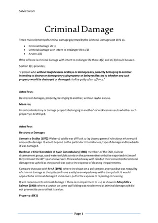 SatvirDaroch
Page 1
Criminal Damage
Three mainelementsof Criminal damage governedbythe Criminal DamagesAct1971 s1.
 Criminal Damage s1(1)
 Criminal Damage withintenttoendangerlife s1(2)
 Arsons1(3)
If the offence iscriminal damage withintenttoendangerlife then s1(2) ands1(3) shouldbe used.
Section1(1) provides;
‘a person who withoutlawful excusedestroys or damagesany property belongingtoanother
intendingto destroy or damageany suchproperty or beingreckless as to whether anysuch
property wouldbe destroyed or damaged shallbe guilty of an offence.’
Actus Reus;
Destroysor damages,property,belongingtoanother,withoutlawful excuse.
Mensrea;
Intentiontodestroyordamage propertybelongingtoanother’or‘recklessnessastowhethersuch
property isdestroyed.
Actus Reus
Destroys or Damages
Samuelsv Stubbs (1972) WaltersJ saidit was difficulttolaydowna general rule aboutwhatwould
amountto damage.It woulddependonthe particularcircumstances,type of damage andhow badly
it wasdamaged.
Hardman v ChiefConstable of AvonConstabulary (1986) membersof the CND,nuclear
disarmamentgroup, usedwatersoluble paintsonthe pavementtosymbolise vaporisedvictimsof
Hiroshimaonthe 40th
year anniversary.Thiswashedawaywithrainbuttheir convictionforcriminal
damage was upheldasthe council wasput to the expense of cleaningthe pavements.
Compare that case with R v A (1978) where the d spat ona policeman’sovercoatbutwasnotguilty
of criminal damage asthe spitcouldhave easilybeenwipedawaywithadampcloth.It would
appearto be criminal damage if someoneisputto the expenseof repairingorcleaning.
It will notamountto criminal damage if there isnoimpairmentof use asshownin Morphitisv
Salmon (1990) where a scratch on some scaffoldingwasnotdeemedascriminal damage asitdid
not preventitsuse oraffectitsvalue.
Property s10(1)
 