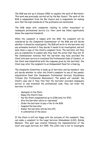 The BSB was set up in January 2006 to regulate the work of Barristers.
This work was previously carried out by the Bar Council. The work of the
BSB is independent from the Bar Council and is responsible for making
sure that the high standards of the profession are maintained.

The BSB deals with complaints relating to either misconduct or
inadequate professional service (i.e. their work has fallen significantly
below the expected standard).

When the complaint is lodged with the BSB, the complaint will be
considered by the Complaints Commissioner of the BSB and will decide
whether it should be investigated. The BSB will write to the barrister and
any witnesses involved if they decide it needs to be investigated, and will
send them a copy of the Client’s complaint form. The barrister will then
give an explanation to explain why they took the action that they did. If
the Commissioner believes that the barrister may have provided the
Client with poor service or breached the Professional Code of Conduct, or
the Client was dissatisfied with the response given by the barrister, the
Client may refer the complaint to an Independent Panel for a Hearing.

The Complaints Committee is made up of barrister and lay members who
will decide whether to refer the Client’s complaint to one of two panels:
Adjudication Panel (for Inadequate Professional Service); Disciplinary
Tribunal (for Professional Misconduct). The panels will consider the
Client’s case and if they find that the barrister provided inadequate
service or was breached the professional code, they can order the
barrister to either:

   -   Apologise to the Client
   -   Repay the Client’s fees
   -   Pay the Client compensation up to £15k (only for IPS)
   -   Give the barrister advice or reprimand
   -   Order the barrister to pay a fine to the BSB
   -   Suspend the barrister
   -   Disbar the barrister (strike him off)
   -   A combination of the above

If the Client is still not happy with the outcome of the complaint, they
can make a complaint to the Legal Services Ombudsman (LSO), Zahida
Manzoor. This post was created following the implementation of the
Court and Legal Services Act 1990. The LSO’s role is not to investigate
 