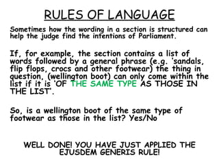 RULES OF LANGUAGE Sometimes how the wording in a section is structured can help the judge find the intentions of Parliament. If, for example, the section contains a list of words followed by a general phrase (e.g. ‘sandals, flip flops, crocs and other footwear) the thing in question, (wellington boot) can only come within the list if it is ‘OF  THE SAME TYPE  AS THOSE IN THE LIST’.  So, is a wellington boot of the same type of footwear as those in the list? Yes/No WELL DONE! YOU HAVE JUST APPLIED THE EJUSDEM GENERIS RULE! 