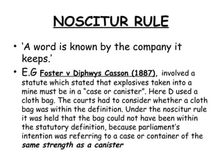 NOSCITUR RULE ‘ A word is known by the company it keeps.’ E.G  Foster v Diphwys Casson (1887) ,  involved a statute which stated that explosives taken into a mine must be in a “case or canister”. Here D used a cloth bag. The courts had to consider whether a cloth bag was within the definition. Under the noscitur rule it was held that the bag could not have been within the statutory definition, because parliament’s intention was referring to a case or container of the  same strength as a canister 