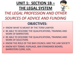 UNIT 1: SECTION 1B –
        THE LEGAL SYSTEM
 THE LEGAL PROFESSION AND OTHER
 SOURCES OF ADVICE AND FUNDING
                   OBJECTIVES:
 KNOW WHAT IS MEANT BY THE TERM LAWYER
 BE ABLE TO DESCRIBE THE QUALIFICATIONS, TRAINING AND
  WORK OF BARRISTERS
 BE ABLE TO DESCRIBE THE QUALIFICATIONS, TRAINING AND
  WORK OF SOLICITORS
 KNOW THE ROLE OF THE BAR COUNCIL AND THE LAW SOCIETY
 KNOW KEY TERMS: PUPILAGE, BAR STANDARDS BOARD,
  BARRISTERS CLERK, ILEX,
 