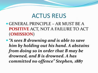 ACTUS REUS
 GENERAL PRINCIPLE – AR MUST BE A
  POSITIVE ACT, NOT A FAILURE TO ACT
  (OMISSION)
 “A sees B drowning and is able to save
  him by holding out his hand. A abstains
  from doing so in order that B may be
  drowned, and B is drowned. A has
  committed no offence” Stephen, 1887
 