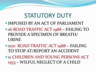 STATUTORY DUTY
 IMPOSED BY AN ACT OF PARLIAMENT
 s6 ROAD TRAFFIC ACT 1988 – FAILING TO
  PROVIDE A SPECIMEN OF BREATH/
  URINE
 s170 ROAD TRAFFIC ACT 1988 – FAILING
  TO STOP AT/REPORT AN ACCIDENT
 s1 CHILDREN AND YOUNG PERSONS ACT
  1933 – WILFUL NEGLECT OF A CHILD
 