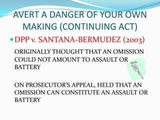 AVERT A DANGER OF YOUR OWN
  MAKING (CONTINUING ACT)
 DPP v. SANTANA-BERMUDEZ (2003)
 ORIGINALLY THOUGHT THAT AN OMISSION
 COULD NOT AMOUNT TO ASSAULT OR
 BATTERY

 ON PROSECUTOR’S APPEAL, HELD THAT AN
 OMISSION CAN CONSTITUTE AN ASSAULT OR
 BATTERY
 