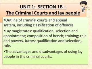 UNIT 1: SECTION 1B –
 The Criminal Courts and lay people
Outline of criminal courts and appeal
system, including classification of offences
Lay magistrates: qualification, selection and
appointment; composition of bench; training; role
and powers. Jurors: qualification and selection;
role.
The advantages and disadvantages of using lay
people in the criminal courts.
 