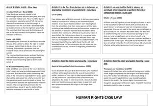 Article 2: Right to Life - Case Law                     Article 3: to be free from torture or to inhuman or                  Article 4: no one shall be held in slavery or
                                                        degrading treatment or punishment – Case Law                         servitude or be required to perform forced or
Airedale NHS Trust v Bland (1993)                                                                                            compulsory labour – Case Law
Tony Bland was seriously injured in the                 Z v UK (2001)
Hillsborough disaster and was being kept alive only
be extensive medical care. He survived for 3 years                                                                           Siliadin v France (2005)
                                                        Four siblings were all British nationals. In Various reports were
in a persistent vegetative state (PVS). He had no       made to social services relating to mis-treatment of the
chance of recovery and his doctors sought a                                                                                  A fifteen year old Togolese girl was brought to France to work
                                                        children. It was found that the children were stealing food          in the household of a French family with promises that she
declaration from the court that it would be lawful      from the school bins, that their rooms were in a filthy state
to stop treatment so that he might die peacefully.                                                                           would be sent to school and have her immigration status
                                                        including urine soaked mattresses and excrement smeared on           regularised. She was not paid for her work, was not allowed to
The court held that they could do this because it       the windows. It was also reported that the children were
was in the best interests of the patient. It was not                                                                         go to school and her passport was taken away. She was ‘lent’
                                                        locked in their rooms and suffered various bruises. It took 5        to another family and became housemaid working 16 hour
in breach of Article 2.                                 years before the children were placed in emergency foster            days and only being allowed out to attend church on a
                                                        care on the demand of their mother who said that if they             Sunday. She slept in the baby’s room on a mattress and had to
Pretty v UK (2002)                                      were not removed from her care she would batter them. The
Diane Pretty was terminally ill with Motor Neurone                                                                           attend to him in the nights. The ECHR found that Article 4 had
                                                        European Court of Human rights found that the UK had                 been breached in that the French Criminal Law did not provide
Disease. She wanted to obtain the right to be able      breached Article 3 of the convention by not protecting the
to request medical help to die at a time of her                                                                              effective and practical protection from forced labour.
                                                        children from torture, inhuman or degrading treatment or
choosing. She wanted a guarantee that her               punishment.
husband would not be prosecuted for assisting her
suicide.
The court withheld permission and said that they
did not have the power to give this guarantee.
There is no corresponding right to death under
Article 2.
                                                        Article 5: Right to liberty and security – Case Law                  Article 6: Right to a fair and public hearing – case
                                                                                                                             law
Re A (conjoined twins) (2001)                           Austin v Metropolitan Police Commissioner (2009)
Jodie and Mary were joined at the lower abdomen.                                                                             Thompson and Venables v UJ (1999)
Jodie’s heart and lungs provided oxygenated blood       It was decided in this case that demonstrators who had been          Lawyers of the two boys who murdered the Liverpool toddler
from both. Both would die unless something was          confined within a police cordon for several hours did not            James Bulger complained that the original trial held in 1993
done. If the twins were separated there was a good      suffer a violation of their right to liberty guaranteed by article   was unfair as they were tried by an adult court sitting in
chance that Jodie could live a fairly normal life but   5 if the cordon was part of the crowd control measures               public. As youth’s (aged 10) their case should have been
the operation would cause the death of Mary. The        adopted by the police in order to prevent a breach of public         closed to the public. The Human Rights Commission also
twin’s parents opposed the application for religious    order and that the measures were taken in good faith and             thought it was a breach of Article 6 rights. The ECHR therefore
reasons. The court granted permission for the           were proportionate and did not go on for longer than                 decided to hold the case in private.
operation to go ahead. It was the better of two         necessary.
evils and necessary to save the life of Jodie.



                                                                                          HUMAN RIGHTS CASE LAW
 