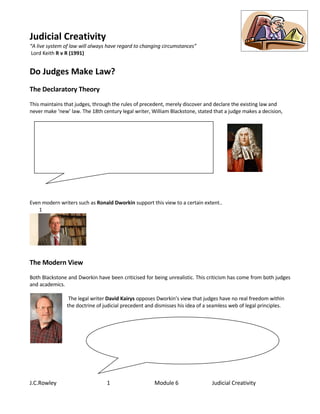 Judicial Creativity
“A live system of law will always have regard to changing circumstances”
 Lord Keith R v R (1991)


Do Judges Make Law?
The Declaratory Theory
This maintains that judges, through the rules of precedent, merely discover and declare the existing law and
never make ‘new’ law. The 18th century legal writer, William Blackstone, stated that a judge makes a decision,




Even modern writers such as Ronald Dworkin support this view to a certain extent..
   1




The Modern View
Both Blackstone and Dworkin have been criticised for being unrealistic. This criticism has come from both judges
and academics.

                 The legal writer David Kairys opposes Dworkin’s view that judges have no real freedom within
                the doctrine of judicial precedent and dismisses his idea of a seamless web of legal principles.




J.C.Rowley                       1                    Module 6                  Judicial Creativity
 