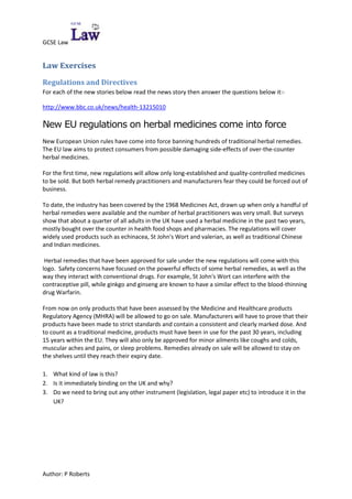 Law Exercises<br />Regulations and Directives<br />For each of the new stories below read the news story then answer the questions below it:-<br />http://www.bbc.co.uk/news/health-13215010 <br />New EU regulations on herbal medicines come into force <br />New European Union rules have come into force banning hundreds of traditional herbal remedies. The EU law aims to protect consumers from possible damaging side-effects of over-the-counter herbal medicines.<br />For the first time, new regulations will allow only long-established and quality-controlled medicines to be sold. But both herbal remedy practitioners and manufacturers fear they could be forced out of business.<br />To date, the industry has been covered by the 1968 Medicines Act, drawn up when only a handful of herbal remedies were available and the number of herbal practitioners was very small. But surveys show that about a quarter of all adults in the UK have used a herbal medicine in the past two years, mostly bought over the counter in health food shops and pharmacies. The regulations will cover widely used products such as echinacea, St John's Wort and valerian, as well as traditional Chinese and Indian medicines.<br /> Herbal remedies that have been approved for sale under the new regulations will come with this logo.  Safety concerns have focused on the powerful effects of some herbal remedies, as well as the way they interact with conventional drugs. For example, St John's Wort can interfere with the contraceptive pill, while ginkgo and ginseng are known to have a similar effect to the blood-thinning drug Warfarin.<br />From now on only products that have been assessed by the Medicine and Healthcare products Regulatory Agency (MHRA) will be allowed to go on sale. Manufacturers will have to prove that their products have been made to strict standards and contain a consistent and clearly marked dose. And to count as a traditional medicine, products must have been in use for the past 30 years, including 15 years within the EU. They will also only be approved for minor ailments like coughs and colds, muscular aches and pains, or sleep problems. Remedies already on sale will be allowed to stay on the shelves until they reach their expiry date. <br />,[object Object]