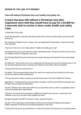 REVIEW OF THE LAW: IS IT NEEDED? <br />Town left without Christmas tree over healthy and safety row <br />A town has been left without a Christmas tree after organisers were told they would have to pay for a £2,000 for a concrete slab to anchor it down under health and safety rules. <br />2:49PM GMT 04 Dec 2008 <br />Under the regulations, they were told they would need a 20-ton concrete slab to secure the 26ft Scots pine. <br />But members of Walton Forum in Essex, who are organising the decorations, said the tree itself only cost £400. <br />Chairman of the forum John Halls called it quot;
health and safety gone madquot;
. <br />He explained the group had wanted to make a permanent hole in the ground where the tree could be installed, fixed to a metal pole, each year. <br />But Tendring District Council turned down the request because they feared the tree would topple over. <br />Mr Halls said: quot;
All we want to do is put a steel tube into the ground to put the Christmas tree in, but the structural engineers want a concrete, two metres by two metres, 20-ton foundation. <br />quot;
We just don't have the money to do it.quot;
 <br />He added: quot;
We have been talking about it for about four months and we thought we were home and dry but there's all this bureaucracy.quot;
 <br />The row has led to a delay in putting up the Christmas tree in the town's Millennium Square. <br />Nigel Brown, Tendring Council communications manager, said the council felt the proposals were not safe and put forward an alternative. <br />He said: quot;
Officers have made every effort to try to help them come up with an acceptable solution and accommodate their requirements. <br />quot;
However, the council is the landowner of Millennium Square and, as such, must ensure that whatever is put up on the site is both suitable and safe.quot;
 <br />Douglas Carswell, local MP for Harwich, Essex, backed the group. <br />He said: quot;
This is obviously a local tradition and the council should be helping local people in Walton celebrate Christmas and not putting obstacles in their way.quot;
 <br />The tree will now be put up by planting it in a barrel and tying it to the ground, as in previous years. <br />19050238125The Gloucestershire health and safety officers who love danger<br />Roger Garbett and Keith Leslie do their New Year swim in the national diving centre in Tidenham<br />By [pburton]<br />As health and safety officers, Roger Garbett and his Forest of Dean District Council colleagues should probably be more cautious than most when it comes to diving into sub-zero water.<br />But they enthusiastically took the plunge in the icy waters of a disused quarry.<br />Dubbing themselves quot;
Health And Safety Gone Madquot;
, they are on a mission to convince us the nanny state is not stopping us being adventurous.<br />Roger and fellow officers from the council's environmental health department Keith Leslie, Haydn Brookes and Rhys Thomas say they are fed-up of taking the blame for bosses who do not want to put up Christmas decorations in the office or poor organisers who cannot be bothered to arrange a pancake race.<br />So they want to prove to people that they do not expect them to stay at home wrapped in cotton wool.<br />By day they make sure local eateries are clean, that factories and events conform to the regulations and prosecute those responsible for accidents.<br />But in their spare time they take part in activities ranging from bog snorkelling to chariot racing – and are even planning an Arctic expedition.<br />After hearing health and safety officials were blamed for ending a traditional Christmas Day swim in Southwold, Suffolk, Roger and Keith took a New Year dip at the national diving centre in Tidenham, near Chepstow, to prove to people they can still do it.<br />Admittedly it wasn't an impromptu dip, and they made sure there were people on hand with blankets and hot drinks in case they got into trouble, but they say there is nothing wrong with a few precautions.<br />quot;
We want to show people by example that health and safety is about saving lives, not stopping lives,quot;
 said Roger, 49, the council's group manager of environmental services.<br />quot;
We are not suggesting an 89-year-old who has never swum before should suddenly dive in an outdoor pool in January.<br />quot;
But people should stop using health and safety as an excuse.<br />quot;
It's all about being realistic, knowing your capabilities and taking responsibility for your own life.<br />quot;
Of course there are things I would not do. Spending my life sitting on the sofa watching TV is one of them because that's dangerous. Not taking exercise is more likely to kill you than doing exercise.<br />quot;
Neither would I go white water rafting in Himalayan rapids. But that's not about health and safety regulations , that's being sensible. I know I'm not good enough at canoeing to do that.quot;
<br />The group came up the idea of their group to get rid of years of pent up frustration at having people blame them and their colleagues for creating a nanny state.<br />Things came to a head for Roger when he heard people complaining that a local pancake race was cancelled for health and safety reasons.<br />quot;
There's no law in the land that says you cannot have a pancake race,quot;
 he said.<br />quot;
It was not going ahead because the organisers had not arranged it.<br />quot;
Too often health and safety is used as a reason for inaction, rather than doing things sensibly. It is not about avoiding risky decisions but taking considered risk.<br />quot;
If you believe some of the stories you hear, health and safety is all about stopping any activity that might possibly lead to harm.<br />quot;
This is not our vision of sensible health and safety. Our approach is to seek a balance between the unachievable aim of absolute safety and the kind of poor management of risk that damages lives and the economy.'<br />Roger is not a natural adrenaline junkie, and was your ordinary, middle-aged, unfit man until his doctor warned him his sedentary lifestyle would eventually kill him.<br />He is the oldest in the team, with Keith, Haydn and Rhys in their 20s, 30s and to 40s.<br />On Saturday all four will take part in the Saturnalia Mountain Bike Chariot Racing event – wearing Roman costume – in the village of Llanwrtyd Wells in Powys, Wales.<br />Cameron says health and safety rules 'over the top' (2009)David Cameron says health and safety rules have quot;
saturatedquot;
 the UKConservative leader David Cameron has called for an end to the UK's quot;
over-the-topquot;
 health and safety culture. In a speech, he said this had created a quot;
stultifying blanket of bureaucracy, suspicion and fearquot;
. In recent years, he added, children had been told to wear goggles to play conkers and trainee hairdressers had been banned from using scissors. But Labour said Mr Cameron's views were based on quot;
mythquot;
 and that the system was quot;
sensible and proportionatequot;
. The Conservative leader announced a review of the rules when he spoke to the Policy Exchange think tank. Village fetesHe said there were often quot;
noblequot;
 intentions behind laws, but added: quot;
I think we'd all concede that something has gone seriously wrong with the spirit of health and safety in the past decade. quot;
When children are made to wear goggles by their head teacher to play conkers. quot;
When trainee hairdressers are not allowed scissors in the classroom. I want to see if we can extend this sort of legal protection for all people acting in good faith - especially public service professionals right0David Cameronquot;
When office workers are banned from moving a chair without expert supervision. When staff at a railway station don't help a young mum carry her baby son's buggy because they are not insured. quot;
When village fetes are cancelled because residents can't face jumping through all the bureaucratic hoops. quot;
It is clear that what began as a noble intention to protect people from harm has mutated into a stultifying blanket of bureaucracy, suspicion and fear that has saturated our country, covering the actions of millions of individuals as they go about their daily lives.quot;
 Mr Cameron said the quot;
fear of transgressingquot;
 UK and EU rules sometimes meant people quot;
stand aside when others need helpquot;
. Lawyers' incentivesHe cited the death of Jordon Lyon in September 2007 as an example, saying the 10-year-old had quot;
drowned in a pond, having rescued his young sister, because officers were told not to intervene as they hadn't undertaken their 'water rescue' health and safety trainingquot;
. Mr Cameron insisted the biggest cause of the UK's health and safety culture was the quot;
perceptionquot;
 that quot;
behind every accident there is someone who is personally culpable, someone who must payquot;
.The problem with 95% of Health and Safety rules is that they are put in place to prevent paranoid organisations from being suedReg Pither, Londonquot;
We see it in those adverts on television, which say that if you've suffered some fall or mishap you can take legal action without much cost. quot;
We see it in the commercialising of lawyers' incentives to generate litigation, through the system of enhanced success fees and referral fees which has led to a growth in 'ambulance-chasing'.quot;
 Mr Cameron announced that former Conservative Trade Secretary Lord Young would lead a review into how the health and safety culture can be curbed. He said: quot;
I want to see if we can extend this sort of legal protection for all people acting in good faith - especially public service professionals.quot;
 'Traditional heroism'The Health and Safety at Work Act would also be amended to ensure the danger of prosecution does not put teachers off taking children for adventurous activities. A Conservative government would seek to renegotiate EU regulations such as the Working Time Directive, which limits junior doctors' hours. It would prioritise the risk to the public above that to police officers, allowing them to act with their quot;
traditional heroismquot;
, Mr Cameron said. He called for changes to the laws governing compensation claims, although he did not demand an end to quot;
no-win, no-feequot;
 arrangements. For Labour, work and pensions minister Lord McKenzie said: quot;
David Cameron's caricature of health and safety is based on myth and exaggeration, and is just a rehash of what previous Tory leaders have said. quot;
It flies in the face of the important work the Health and Safety Executive does to tackle precisely those myths. quot;
The UK's health and safety framework absolutely does not prevent children from playing conkers, policemen from doing their jobs and people from living normal lives. quot;
The system is not based on eliminating risk but on sensible and proportionate steps to help manage it.quot;
 TUC general secretary Brendan Barber said: quot;
None of the cases mentioned relate to health and safety regulation - they are either distortions of the facts or misunderstandings. quot;
People expect political parties to develop policies based on facts, not on half-truths and myths culled from newspaper headlines.quot;
 <br />Monday 14 June 2010 <br />PM announces review of health and safety laws<br />190503810David Cameron has announced the appointment of the Rt Hon Lord Young of Graffham as Adviser to the Prime Minister on health and safety law and practice.<br />Lord Young will undertake a Whitehall-wide review of the operation of health and safety laws and the growth of the compensation culture.  <br />He is expected to report to the Prime Minister in the summer and will investigate concerns over the application and perception of health and safety legislation, together with the rise of the compensation culture over the last decade.<br />Lord Young will work with the appropriate government departments to bring his proposals into effect. He will continue to report regularly to the Prime Minister on progress.<br />Commenting on the review the PM said:<br />“I’m very pleased that Lord Young has agreed to lead this important review. The rise of the compensation culture over the last ten years is a real concern, as is the way health and safety rules are sometimes applied.<br />“We need a sensible new approach that makes clear these laws are intended to protect people, not overwhelm businesses with red tape. I look forward to receiving Lord Young’s recommendations on how we can best achieve that.”<br />Commenting on his new role, Lord Young said:<br />“Health and safety regulation is essential in many industries but may well have been applied too generally and have become an unnecessary burden on firms, but also community organisations and public services.<br />“I hope my review will reintroduce an element of common sense and focus the regulation where it is most needed. We need a system that is proportionate and not bureaucratic.”<br />-95253854452 October 2010 Last updated at 12:35 <br />Reduce health and safety burden, Cameron adviser urges<br />David Cameron said children had been told to wear goggles while playing the game of conkers <br />An end to quot;
excessivequot;
 health and safety rules that enable councils to cancel popular activities is to be urged by an adviser to the prime minister.<br />Lord Young said form-filling had replaced common sense, and the rules had become quot;
a music-hall jokequot;
.<br />In a government-commissioned report, the Tory peer calls for a clampdown on lawyers who quot;
enticequot;
 people to pursue personal injury claims.<br />Lawyers say the legal right to claim damages should remain protected.<br />In his report, to be unveiled after next week's Conservative Party conference, Lord Young will say the public should be able to challenge local authorities that ban events on health and safety grounds.<br />In June Prime Minister David Cameron asked the peer, who served Margaret Thatcher as a trade and industry secretary, to review health and safety regulations in England and Wales which in the past the prime minister has described as quot;
over the topquot;
.<br />'Common sense'<br />Speaking to the BBC, Lord Young said that while there was quot;
nothing wrong with health and safetyquot;
 its remit had spread over the last last ten years to cover quot;
everything.quot;
 <br />quot;
It's been the same laws that apply to a heavy manufacturing or chemical plant, apply to an office, to a shop and to a classroom and that is nonsense. <br />quot;
So we find people the whole time filling in forms and spending an enormous amount of time and effort instead of doing what they should be doing which is looking out and using common sense.quot;
<br />However, Richard Jones, of the Institution of Occupational Safety and Health, said that the regulations were often used as quot;
convenient excusequot;
 for not doing something.<br />He said: quot;
Real health and safety isn't over the top - it enables things to happen, playing a key and positive role in successful and confident societies,quot;
 he said, adding that he would welcome greater clarity on why decisions are taken.quot;
<br />When he launched the review in December, Mr Cameron cited cases of children being told to wear goggles to play conkers, restaurants being banned from handing out toothpicks and trainee hairdressers being banned from using scissors as examples of silly practice.<br />'Poor advice' <br />The Young report said local authorities, in future, should explain their decisions to ban events on health and safety grounds in writing.<br />It said that the public should be able to refer decisions to halt events to an ombudsman and, if deemed to be unfair, they should be reveresed within two weeks.<br />If an event cannot be staged as a result, the organiser could be awarded damages, he added.<br />The advice given by more than 3,000 local authority inspectors to individuals and low-risk workplaces, such as pubs and shops, is often inconsistent, Lord Young believes.<br />quot;
In some instances, it is clear that officials are giving poor advice to organisations and individuals who are, in turn, prevented from running an event, such as a school fete, when there is no legitimate reason not to on health and safety grounds,quot;
 he said.<br />Lord Young has also reviewed advertising by personal injury lawyers and claims firms which he says should be reigned in as it encourages lawsuits.<br />He said flaws in existing legislation have fuelled the number of personal injury lawsuits and pushed up the fees charged by lawyers.<br />quot;
Many adverts entice potential claimants with promises of an instant cheque as a non-refundable bonus once their claim is accepted - a high pressure inducement to bring a claim if ever there was one,quot;
 his report argues.<br />A culture has developed in which businesses, the public sector and voluntary organisations quot;
fear litigation for the smallest of accidents and manage risk in accordance with this fear,quot;
 he adds.<br />There is no liability in existing law unless negligence can be proved, he argues, but fears that people may be implicated are quot;
perniciousquot;
 to volunteering, he says.<br />His report also suggests that a quot;
good samaritanquot;
 law may be necessary to make it clear that people will not be sued for voluntary actions - such as clearing snow from a driveway - which may inadvertently contribute to accidents.<br />The president of the Association of Personal Injury Lawyers, Muiris Lyons, told the BBC that while he quot;
broadly welcomedquot;
 Lord Young's proposed guidelines on when claims could be brought, he believed people should still be able to sue in cases of negligence by others.<br />He said the number of personal injury claims had fallen over the last ten years - partly due to employers taking more care because of fears of legal action.<br />quot;
We would be very concerned by any steps taken in this area, that might lead to people being more injured,quot;
 he said.<br />15 October 2010 Last updated at 12:36 <br />190500<br />Health and safety report: Key proposals<br />Lord Young's report Common Sense, Common Safety calls for a shake-up of health and safety measures to an end quot;
senselessquot;
 rules and regulations and tackle Britain's quot;
compensation culturequot;
. <br />Prime Minister David Cameron has said he backs all of the proposed reforms and wants to see them implemented. Here is a rundown of Lord Young's main recommendations.<br />19050339090quot;
Compensation culturequot;
<br />Lord Young's report says the cost of litigation is a burden to public and private sectors <br />Simplify the claims procedure for personal injury and look into the possibility of doing the same in low value medical negligence cases. <br />Consider extending the upper limit for road traffic accident personal injury claims to £25,000.<br />Introduce the recommendations in Lord Justice Jackson's review of civil litigation costs earlier this year which would limit the costs for the losing side in 'no win no fee' actions<br />Restrict the operation of referral agencies and personal injury lawyers and control the volume and type of advertising.<br />Ensure people will not be held liable for any consequences due to well-intentioned voluntary acts on their part.<br />quot;
Low-riskquot;
 workplaces<br />Simplify risk assessment procedures for low hazard workplaces such as offices, classrooms and shops. Simpler interactive risk assessments could be made available on the Health and Safety Executive's website.<br />Health and Safety Executive to develop checklists for businesses and voluntary organisations in low risk environments to help them record compliance.<br />Exempt employers from risk assessments for employees working from home in a low hazard environment. Exempt self-employed people in low hazard businesses from risk assessments.<br />Reporting accidents at work<br />In many workplaces the risk of accident or injury is low, according to the report <br />Review procedures by which businesses have to report workplace accidents.<br />Extend to seven days the period before an injury or accident needs to be reported. <br />The HSE should re-examine the operation of the Reporting of Injuries, Diseases and Dangerous Occurrences Regulations 1995 to determine whether this is the best approach to providing an accurate national picture of workplace accidents.<br />Raising standards<br />Professionalise health and safety consultants with a qualification requirement that all consultants should be accredited to professional bodies. Establish a web-based directory of accredited health and safety consultants.<br />Insurance<br />Insurance companies should stop low risk businesses having to employ health and safety consultants to carry out full health and safety risk assessments.<br />There should be consultation with the insurance industry to ensure that worthwhile activities are not unnecessarily prevented on health and safety grounds. Insurance companies should draw up a code of practice on health and safety for businesses and the voluntary sector. <br />19050342265Education<br />Health and safety red tape puts school trips under threat, it is claimed <br />Introduce a simplified risk assessment for classrooms and a single consent form that covers all activities a child may undertake during his or her time at a school. <br />Shift from a system of risk assessment to a system of risk-benefit assessment.<br />Abolish the Adventure Activities Licensing Authority and replace licensing with a code of practice.<br />Local authorities<br />Officials who ban events on health and safety grounds should put their reasons in writing. <br />Citizens should have a right of redress with local authorities carrying out a review of their decision to ban an event. <br />There should be a right of appeal to an ombudsman who may award damages where it is not possible to reinstate an event.<br />Health and safety legislation<br />Consolidate health and safety regulations. The HSE should produce separate guidance under the Code of Practice for low risk small and medium businesses. <br />Ensure that EU health and safety rules for low risk businesses are not overly prescriptive. Look to enhance the role for the HSE for large multi-site retail businesses as soon as practicable.<br />Combining health and safety and food safety inspections<br />Local authority inspectors to be made responsible for both areas. Make mandatory local authority participation in the Food Standards Agency's Food Hygiene Rating Scheme, where businesses serving or selling food to the public will be given a rating of between nought and five. <br />The ratings will be published on an online database. Encourage the voluntary display of ratings. Allow inspections by other accredited bodies to reduce the burden on local councils.<br />Police and fire services<br />Police officers and firefighters should not be at risk of investigation or prosecution under health and safety legislation when engaged in the course of their duties if they have put themselves at risk as a result of committing a heroic act.<br />Cameron backs proposed health and safety law reforms <br />Prime Minister David Cameron has backed proposed reforms to safety laws - including forcing councils to pay compensation for wrongly cancelling events on health and safety grounds.<br />The reforms, in a report by Lord Young, also include a crackdown on personal injury ads and cuts to red tape.<br />Mr Cameron hailed the report as a quot;
turning pointquot;
.<br />But the unions said it was a missed opportunity to prevent death and injury at work and was based on quot;
mythsquot;
.<br />The government has accepted all of the recommendations in Lord Young's report Common Sense, Common Safety. <br />These include:<br />A simplified procedure for personal injury claims and controls on the quot;
volume and typequot;
 of advertising of such services<br />A quot;
common sensequot;
 approach to educational trips, with a single consent form covering all activities a child might undertake<br />Consultants who carry out workplace safety assessments to be professionally qualified and registered on an online database<br />Council officials who ban events on health and safety grounds should put their reasons in writing, Lord Young says, and citizens should have a quot;
route for redressquot;
 if they want to challenge officials' decisions.<br />'Senseless rules' <br />They should be able to refer quot;
unfairquot;
 decisions to the local government ombudsman quot;
and a fast track process should be implemented to ensure that decisions can be overturned within two weeksquot;
.<br />quot;
If appropriate the ombudsman may award damages where it is not possible to reinstate an event,quot;
 the report adds, saying that further legislation may be required to strengthen the ombudsman's role.<br /> “Start Quote<br />This report is a missed opportunity to improve the UK's workplace safety record”<br />End Quote Brendan Barber TUC General Secretary <br />Lord Young, who served as trade and industry secretary under Conservative Prime Minister Margaret Thatcher, claimed there was quot;
widespreadquot;
 abuse of health and safety laws, adding: quot;
What is sensible for dangerous occupations has been spread over the rest of life.quot;
 <br />And he said his report, which only dealt with quot;
non-hazardous occupations,quot;
 such as office-workers or teachers, would quot;
get rid of a great deal of bureaucracyquot;
. <br />quot;
The only protection we all have is using our eyes, and using our common sense, filling in a form doesn't change anything,quot;
 he told the BBC News Channel. <br />On the quot;
compensation culturequot;
, he said that, as a former solicitor, he was quot;
ashamedquot;
 by some of the TV advertising he saw for personal injury lawyers, arguing that there needed to be a quot;
sensible balance, to enable people to get access to justice but not, as we are getting today, incitement to litigate, because people are being paid to bring claimsquot;
.<br />Writing in the report's foreword, David Cameron said: quot;
A damaging compensation culture has arisen, as if people can absolve themselves from any personal responsibility for their own actions, with the spectre of lawyers only too willing to pounce with a claim for damages on the slightest pretext.<br />quot;
We simply cannot go on like thisquot;
.<br />'Grave disappointment' <br />He vowed to quot;
put a stop to the senseless rules that get in the way of volunteering, stop adults from helping out with other people's children and penalise our police and fire services for acts of braveryquot;
.<br />Instead, he said the government would quot;
focus regulations where they are most needed; with a new system that is proportionate, not bureaucratic; that treats adults like adults and reinstates some common sense and trustquot;
.<br />He said Lord Young had agreed to stay on as his adviser on health and safety laws, who would work with departments across government to put his proposals into action.<br />The report was welcomed by business groups.<br />Dr Adam Marshall, director of policy and external affairs at the British Chambers of Commerce, said: quot;
Lord Young's recommendations are both sensible and long overdue. <br />quot;
Businesses have long said that health and safety rules cannot be applied to hazardous environments and offices in the same way - and that there are too many burdens involved in allowing employees to work from home.quot;
<br />but trade unions reacted with anger to the report, with the TUC calling it a quot;
grave disappointmentquot;
.<br />TUC general secretary Brendan Barber said: quot;
This report is a missed opportunity to improve the UK's workplace safety record and by failing to challenge the myths around health and safety it could actually make things much worse.quot;
<br />Health and Safety brigade face crackdown <br />By James Tapsfield, PA<br />Saturday, 2 October 2010<br />Town halls that wrongly ban events on health and safety grounds could face making big compensation payouts, under plans being considered by the Government. <br />Teachers could also be given assurances that they are not liable for everyday mishaps and accidents during school trips and after-hours clubs. <br />Tory former Cabinet minister Lord Young, who has drawn up the proposals at David Cameron's request, said he wanted to inject quot;
common sensequot;
 into the health and safety regime. <br />But critics accused the peer of focusing on quot;
sillyquot;
 incidents rather than ensuring people were properly protected at work and in the community. <br />Lord Young's review has concluded that: <br />:: Local authorities that wrongly try to block events on health and safety grounds should be forced to pay compensation; <br />:: There should be a crackdown on advertising encouraging people to make personal injury claims on a no-win, no-fee basis; <br />:: Red tape that can prevent children from going on school outings should be scrapped; <br />:: People performing first aid or Good Samaritan acts should be exempted from being sued. <br />Speaking to the Daily Mail ahead of a speech to the Tory conference in Birmingham, Lord Young said he had uncovered extraordinary examples, including a restaurant that would not give out toothpicks for fear of injury, a headteacher who told pupils not to walk under a conker tree without helmets and a council that banned a pancake race because it was raining. <br />quot;
It makes you wonder what sort of world we have come to,quot;
 Lord Young said. <br />quot;
It has gone to such extremes. What I have seen everywhere is a complete lack of common sense. People have been living in an alternative universe.quot;
 <br />Lord Young said he was particularly concerned about council officials who often claimed powers to stop village fetes, sporting events or other events when they have none. <br />In one example, organisers of the annual Whitsun cheese-rolling down a steep hill in the Cotswolds cancelled it this year after pressure from police and local authorities. <br />In future those affected by wrong decisions may go to the local government ombudsman who will be able to insist that a council pays compensation. <br />Asked how much local authorities would be forced to pay, Lord Young said: quot;
Whatever the loss is. I want officials to think twice and make sure they have the authority. <br />quot;
This sort of nonsense has come from the last government trying to create a nanny state and trying to keep everybody in cotton wool. <br />quot;
Frankly if I want to do something stupid and break my leg or neck, that's up to me. I don't need a council to tell me not to be an idiot. I can be an idiot all by myself.quot;
 <br />Lord Young went on: 'Schools are not allowing pupils to go on days out because they are scared they will be liable if an accident happens. <br />quot;
That's nonsense, and that's not going to continue, unless a teacher is really negligent. In the ordinary course of events, accidents happen.quot;
 <br />Lord Young said the Government had approved his report, which is due to be published later this month, and would also implement a crackdown on 'ambulance-chasing' personal injury firms. <br />There will be restrictions on the way they advertise their services and a limit to speculative lawsuits. <br />TUC Health and Safety Officer Hugh Robertson said: quot;
The signs are that Lord Young's report gets the balance completely wrong. <br />quot;
For sure silly things are sometimes done in the name of health and safety and the behaviour of some claims firms can be reprehensible. <br />quot;
But the real health and safety scandal in the UK is the 20,000 people who die each year due to injury or diseases linked to their work. <br />quot;
A serious review of health and safety would put far more emphasis on dealing with this avoidable death and suffering. <br />quot;
Losing a loved one to an occupational disease is rather more serious than losing out on the chance to join a pancake race.quot;
 <br />Des Collins, senior partner of Collins Solicitors, attacked the review for offering a quot;
quick fixquot;
. <br />quot;
The perception is that we live in a compensation culture and if you stop people suing, that compensation culture will simply disappear,quot;
 he said. <br />quot;
Once you start restricting the right of the individual to go to court to complain then you are, in my view, heading for trouble.quot;
 <br />Teachers hit back over school trips red tape<br />Teachers have hit back at claims they use red tape as an excuse not to take children on school trips.<br />Lord Young's report on health and safety has said excessive form-filling and health and safety assessments mean children miss out.<br />He called for the process to be simplified with parents signing a single consent form.<br />But teaching unions said such procedures were key in ensuring pupils remained safe.<br />In his report, Lord Young said: quot;
There have been a number of cases where schools have prevented pupils from taking part in educational visits citing health and safety as reason for non-participation.<br />quot;
As a consequence, children are potentially missing out on vital education because schools just do not have the time and resources to carry out the process and, if they do, they are too concerned about threat of legal action should an accident happen.quot;
<br />These include youngsters being prevented from going on trips because of medical conditions or disabilities.<br />But there have also been a handful of high profile cases where children have died on trips abroad or on outward bound adventure programmes.<br />Corners cut? <br />General secretary of the National Union of Teachers Christine Blower said it would be Lord Young's proposals, not current health and safety rules, that discouraged school trips.<br />quot;
It is just not true to say risk assessments prevent trips taking place. <br />quot;
To say that teachers shouldn't consider risks before taking children and young people out on trips just seems absurd. <br />quot;
We don't want to see teachers filling in reams of forms for the sake of it, but I'm sure most teachers would agree that you have to consider in advance what might go wrong and take precautions.quot;
<br />She said the point of risk assessments was to make sure the systems and arrangements were safe, not to limit compensation claims.<br />Dr Mary Bousted, general secretary of the Association of Teachers and Lecturers, said her members were keen for more pupils to experience school trips.<br />quot;
We are worried that simplifying the work before schools engage in activities could lead to corners being cut and health and safety compromised,quot;
 she added.<br />Continue reading the main story <br />“Start Quote<br />There has been too much of a cotton wool culture”<br />End Quote Adrian Voce Play England <br />Lord Young's report also highlighted concerns about children's play areas being made too safe because of misinterpretations of the Health and Safety at Work Act.<br />He said this had lead to the creation of quot;
uninspiring play spaces that do not enable children to experience riskquot;
.<br />He added: quot;
Such play is vital for a child's development and should not be scarified to the course of overzealous and disproportionate risk assessments.quot;
<br />Adrian Voce, director of Play England, said: quot;
We know that more than half of children are not allowed to climb a tree without adult supervision.<br />He added: quot;
There has been too much of a cotton wool culture. We are hoping that this review will help people accept that children need and want challenges and adventure.quot;
 <br />