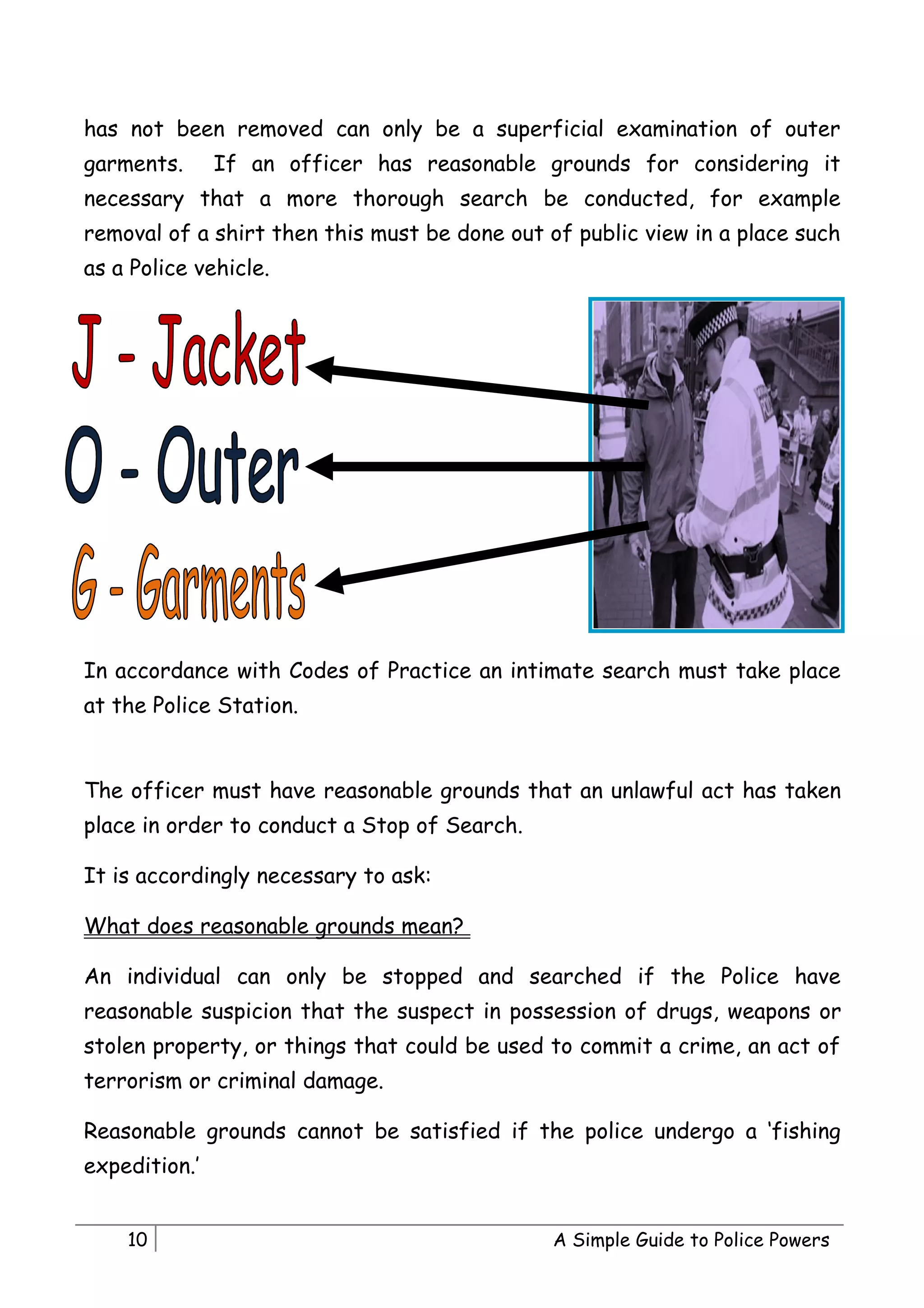 has not been removed can only be a superficial examination of outer
garments.      If an officer has reasonable grounds for considering it
necessary that a more thorough search be conducted, for example
removal of a shirt then this must be done out of public view in a place such
as a Police vehicle.




In accordance with Codes of Practice an intimate search must take place
at the Police Station.


The officer must have reasonable grounds that an unlawful act has taken
place in order to conduct a Stop of Search.

It is accordingly necessary to ask:

What does reasonable grounds mean?

An individual can only be stopped and searched if the Police have
reasonable suspicion that the suspect in possession of drugs, weapons or
stolen property, or things that could be used to commit a crime, an act of
terrorism or criminal damage.

Reasonable grounds cannot be satisfied if the police undergo a ‘fishing
expedition.’


    10                                         A Simple Guide to Police Powers
 