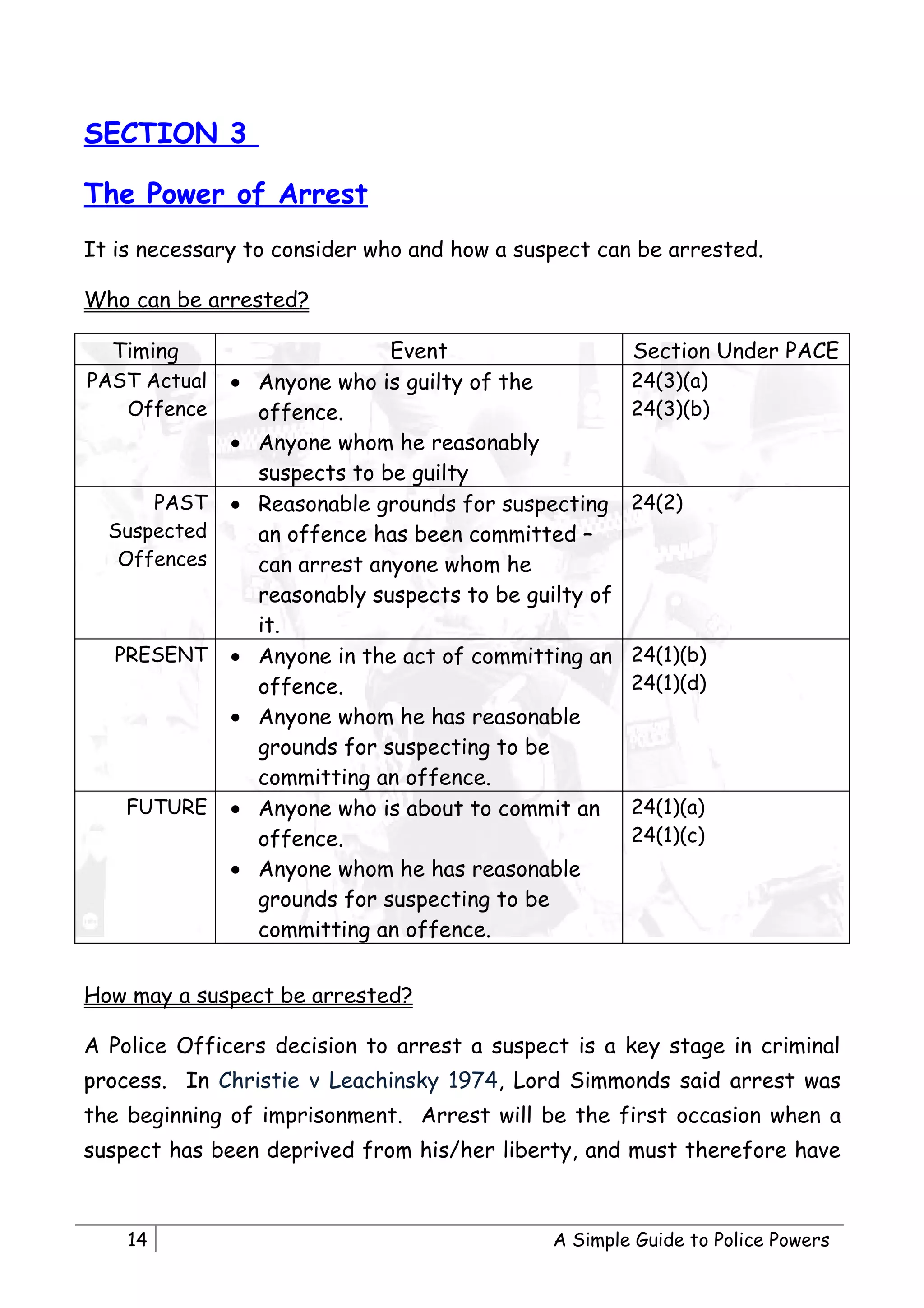 SECTION 3

The Power of Arrest
It is necessary to consider who and how a suspect can be arrested.

Who can be arrested?

  Timing                       Event                    Section Under PACE
PAST Actual   •   Anyone who is guilty of the           24(3)(a)
   Offence        offence.                              24(3)(b)
              •   Anyone whom he reasonably
                  suspects to be guilty
      PAST    •   Reasonable grounds for suspecting     24(2)
  Suspected       an offence has been committed –
   Offences       can arrest anyone whom he
                  reasonably suspects to be guilty of
                  it.
   PRESENT    •   Anyone in the act of committing an    24(1)(b)
                  offence.                              24(1)(d)
              •   Anyone whom he has reasonable
                  grounds for suspecting to be
                  committing an offence.
    FUTURE    •   Anyone who is about to commit an      24(1)(a)
                  offence.                              24(1)(c)
              •   Anyone whom he has reasonable
                  grounds for suspecting to be
                  committing an offence.


How may a suspect be arrested?

A Police Officers decision to arrest a suspect is a key stage in criminal
process. In Christie v Leachinsky 1974, Lord Simmonds said arrest was
the beginning of imprisonment. Arrest will be the first occasion when a
suspect has been deprived from his/her liberty, and must therefore have



    14                                         A Simple Guide to Police Powers
 