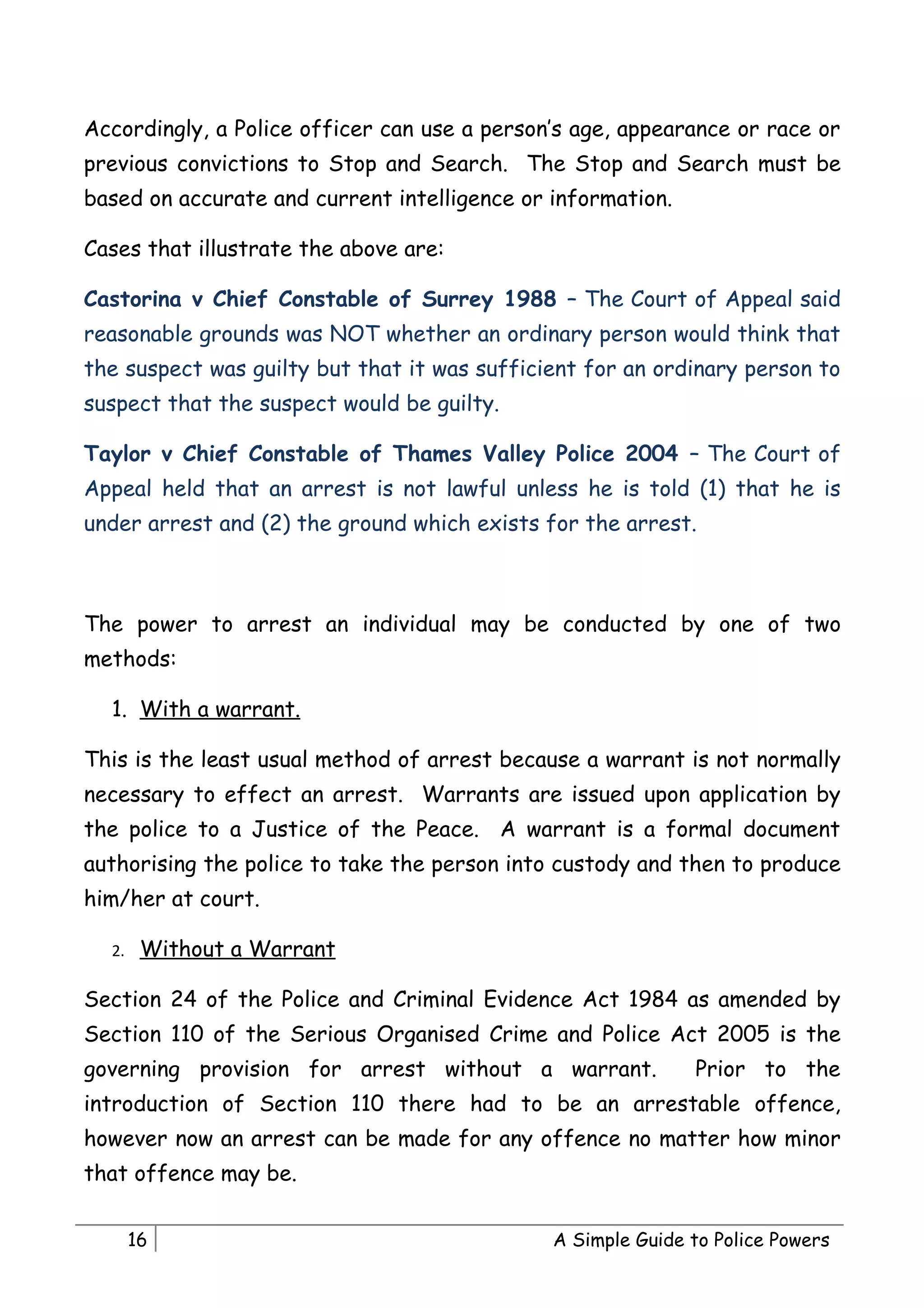 Accordingly, a Police officer can use a person’s age, appearance or race or
previous convictions to Stop and Search. The Stop and Search must be
based on accurate and current intelligence or information.

Cases that illustrate the above are:

Castorina v Chief Constable of Surrey 1988 – The Court of Appeal said
reasonable grounds was NOT whether an ordinary person would think that
the suspect was guilty but that it was sufficient for an ordinary person to
suspect that the suspect would be guilty.

Taylor v Chief Constable of Thames Valley Police 2004 – The Court of
Appeal held that an arrest is not lawful unless he is told (1) that he is
under arrest and (2) the ground which exists for the arrest.



The power to arrest an individual may be conducted by one of two
methods:

  1. With a warrant.

This is the least usual method of arrest because a warrant is not normally
necessary to effect an arrest. Warrants are issued upon application by
the police to a Justice of the Peace. A warrant is a formal document
authorising the police to take the person into custody and then to produce
him/her at court.

  2.    Without a Warrant

Section 24 of the Police and Criminal Evidence Act 1984 as amended by
Section 110 of the Serious Organised Crime and Police Act 2005 is the
governing provision for arrest without a warrant.            Prior to the
introduction of Section 110 there had to be an arrestable offence,
however now an arrest can be made for any offence no matter how minor
that offence may be.


       16                                     A Simple Guide to Police Powers
 