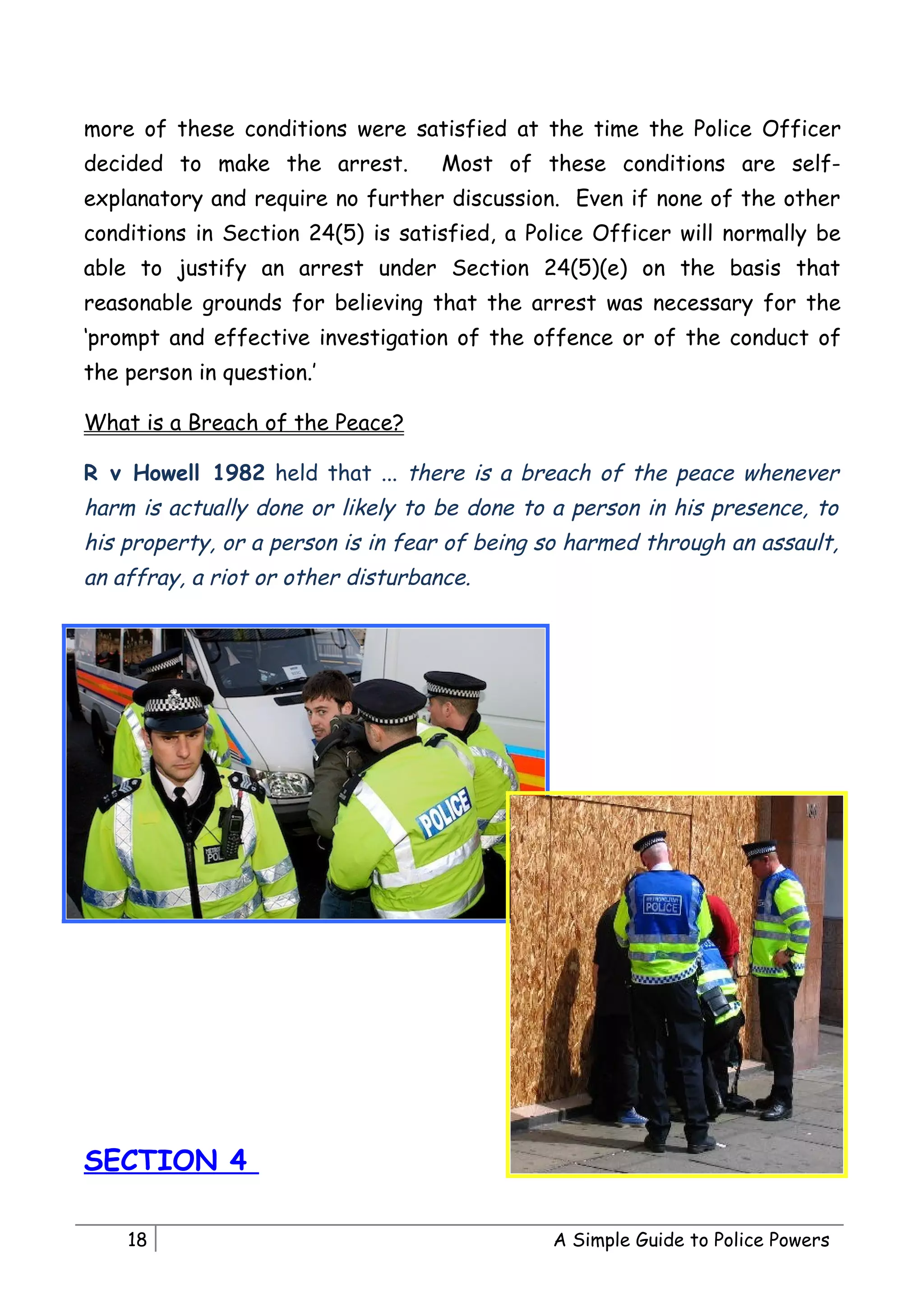 more of these conditions were satisfied at the time the Police Officer
decided to make the arrest.         Most of these conditions are self-
explanatory and require no further discussion. Even if none of the other
conditions in Section 24(5) is satisfied, a Police Officer will normally be
able to justify an arrest under Section 24(5)(e) on the basis that
reasonable grounds for believing that the arrest was necessary for the
‘prompt and effective investigation of the offence or of the conduct of
the person in question.’

What is a Breach of the Peace?

R v Howell 1982 held that ... there is a breach of the peace whenever
harm is actually done or likely to be done to a person in his presence, to
his property, or a person is in fear of being so harmed through an assault,
an affray, a riot or other disturbance.




SECTION 4

    18                                        A Simple Guide to Police Powers
 