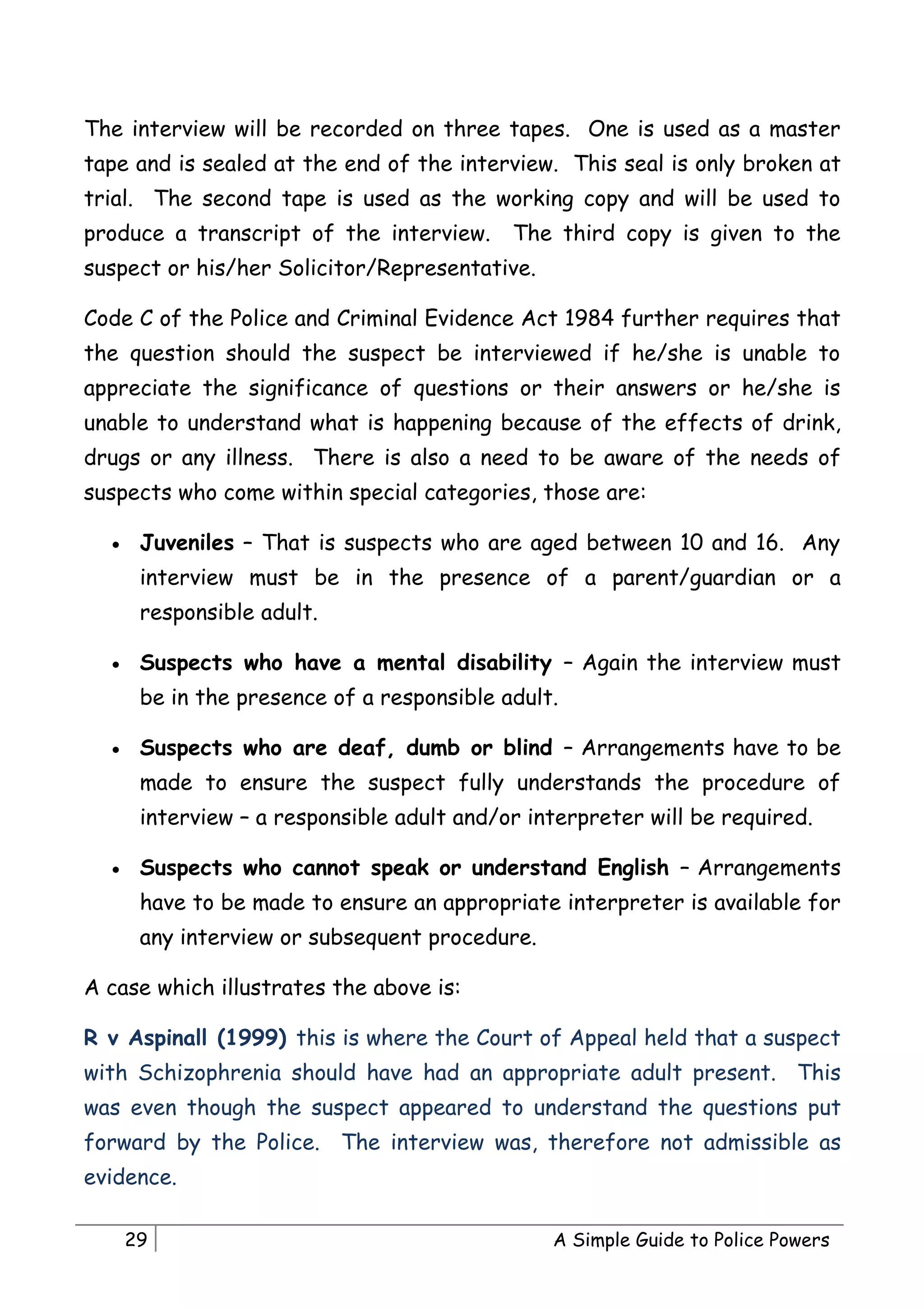 The interview will be recorded on three tapes. One is used as a master
tape and is sealed at the end of the interview. This seal is only broken at
trial. The second tape is used as the working copy and will be used to
produce a transcript of the interview.      The third copy is given to the
suspect or his/her Solicitor/Representative.

Code C of the Police and Criminal Evidence Act 1984 further requires that
the question should the suspect be interviewed if he/she is unable to
appreciate the significance of questions or their answers or he/she is
unable to understand what is happening because of the effects of drink,
drugs or any illness. There is also a need to be aware of the needs of
suspects who come within special categories, those are:

  •    Juveniles – That is suspects who are aged between 10 and 16. Any
       interview must be in the presence of a parent/guardian or a
       responsible adult.

  •    Suspects who have a mental disability – Again the interview must
       be in the presence of a responsible adult.

  •    Suspects who are deaf, dumb or blind – Arrangements have to be
       made to ensure the suspect fully understands the procedure of
       interview – a responsible adult and/or interpreter will be required.

  •    Suspects who cannot speak or understand English – Arrangements
       have to be made to ensure an appropriate interpreter is available for
       any interview or subsequent procedure.

A case which illustrates the above is:

R v Aspinall (1999) this is where the Court of Appeal held that a suspect
with Schizophrenia should have had an appropriate adult present. This
was even though the suspect appeared to understand the questions put
forward by the Police. The interview was, therefore not admissible as
evidence.

      29                                        A Simple Guide to Police Powers
 