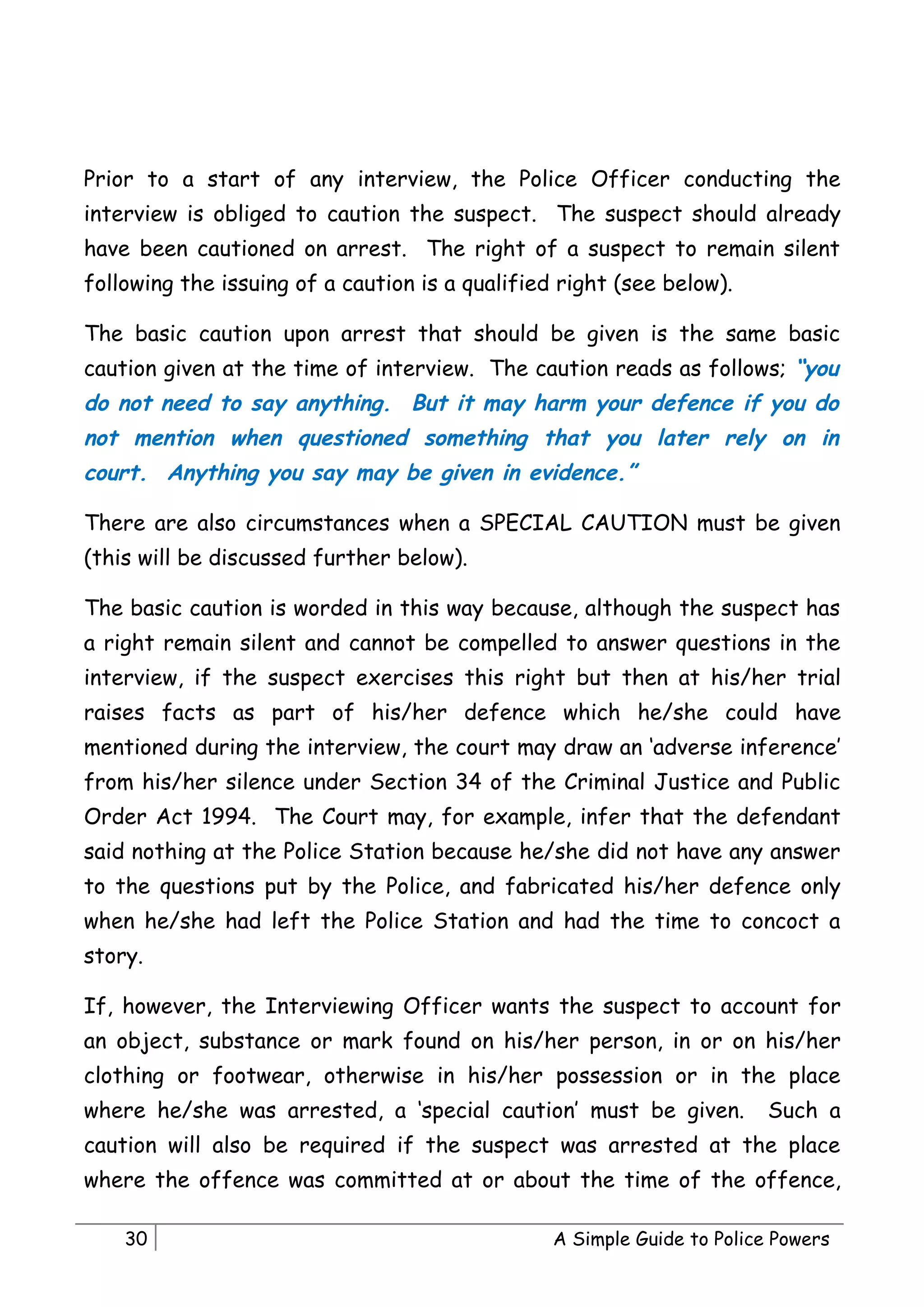 Prior to a start of any interview, the Police Officer conducting the
interview is obliged to caution the suspect. The suspect should already
have been cautioned on arrest. The right of a suspect to remain silent
following the issuing of a caution is a qualified right (see below).

The basic caution upon arrest that should be given is the same basic
caution given at the time of interview. The caution reads as follows; “you
do not need to say anything. But it may harm your defence if you do
not mention when questioned something that you later rely on in
court. Anything you say may be given in evidence.”

There are also circumstances when a SPECIAL CAUTION must be given
(this will be discussed further below).

The basic caution is worded in this way because, although the suspect has
a right remain silent and cannot be compelled to answer questions in the
interview, if the suspect exercises this right but then at his/her trial
raises facts as part of his/her defence which he/she could have
mentioned during the interview, the court may draw an ‘adverse inference’
from his/her silence under Section 34 of the Criminal Justice and Public
Order Act 1994. The Court may, for example, infer that the defendant
said nothing at the Police Station because he/she did not have any answer
to the questions put by the Police, and fabricated his/her defence only
when he/she had left the Police Station and had the time to concoct a
story.

If, however, the Interviewing Officer wants the suspect to account for
an object, substance or mark found on his/her person, in or on his/her
clothing or footwear, otherwise in his/her possession or in the place
where he/she was arrested, a ‘special caution’ must be given.            Such a
caution will also be required if the suspect was arrested at the place
where the offence was committed at or about the time of the offence,

    30                                           A Simple Guide to Police Powers
 